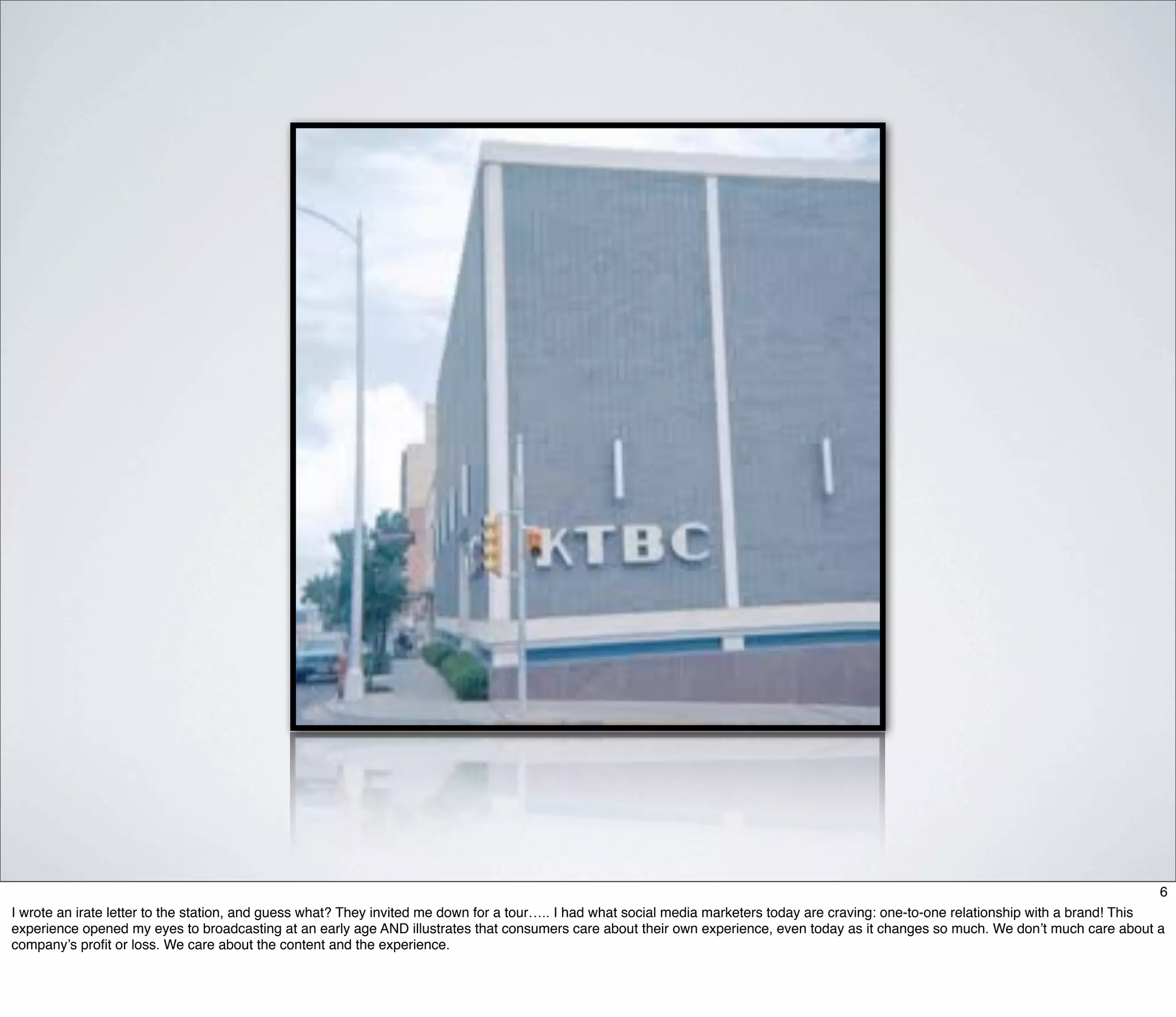 6
I wrote an irate letter to the station, and guess what? They invited me down for a tour….. I had what social media marketers today are craving: one-to-one relationship with a brand! This
experience opened my eyes to broadcasting at an early age AND illustrates that consumers care about their own experience, even today as it changes so much. We don’t much care about a
company’s proﬁt or loss. We care about the content and the experience.
 