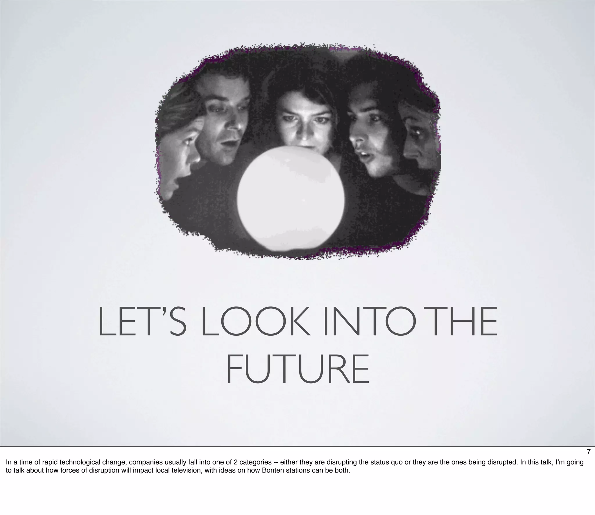 LET’S LOOK INTO THE
                                     FUTURE
                                                                                                                                                                                                      7
In a time of rapid technological change, companies usually fall into one of 2 categories -- either they are disrupting the status quo or they are the ones being disrupted. In this talk, I’m going
to talk about how forces of disruption will impact local television, with ideas on how Bonten stations can be both.
 