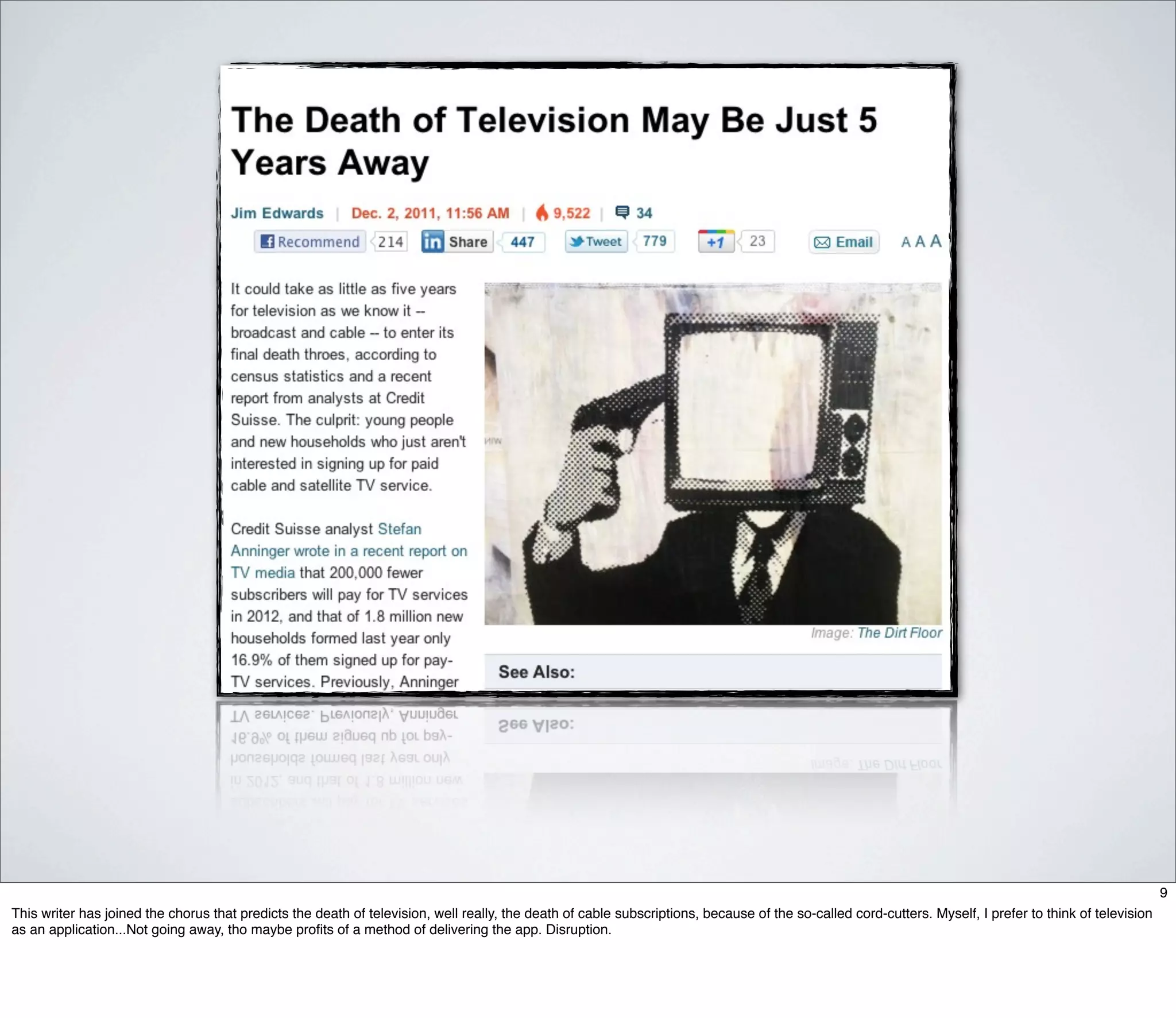 9
This writer has joined the chorus that predicts the death of television, well really, the death of cable subscriptions, because of the so-called cord-cutters. Myself, I prefer to think of television
as an application...Not going away, tho maybe proﬁts of a method of delivering the app. Disruption.
 