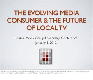 THE EVOLVING MEDIA
            CONSUMER & THE FUTURE
                OF LOCAL TV
                             Bonten Media Group Leadership Conference
                                          January 9, 2012




                                                                                                                                                                                                 1
I hate the future because it’s always wrong.And yet, perhaps foolishly, I’m going to talk about the future of television. Some of the trends we’ll explore are here already, at least for some
people, but how they evolve for the mass audience is a question. Others are perhaps ten years out, which means, maybe never.
 