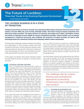 To tackle these challenges, lockbox providers are seeking
new approaches to their business models that both
increase the eﬃciency of their payments networks while
reducing expensive manual work. They’re also sorting out
which technologies will drive new fee-based revenues,
while developing the business case to pay for them.
In this paper, we identify three vitally important trends
that will shape the future of lockbox in coming months
and years.
loCaTion, loCaTion, loCaTion
The U.S. Postal Service announced that it plans to
accelerate closure of 71 mail processing plants from
2014 to 2013. In addition, depending on the distance
between the origin and destination, ﬁrst class mail
transit times may be delayed by a day or more. Although
Saturday mail delivery has been retained for now, its
elimination could still be a component of a major overhaul to
overcome USPS budget woes. This means that billers need to
plan for the possibility of a 5-day mail delivery and the
associated cash ﬂow and receivables implications. The delay
will aﬀect billers’ customer service, treasury, and collections
operations. For banks and other lockbox providers, the
message is clear: get closer to where the payments originate.
As the post oﬃce’s network contracts, billers’ days sales
outstanding (DSO) and working capital requirements will
suﬀer without an adjusted and optimized lockbox footprint.
At the same time, banks are compelled to fund initiatives in
e-payments, enterprise risk management, security, and
compliance, and they are opting to invest in high-growth
product lines rather than ﬂat or declining legacy businesses
like lockbox, despite their current revenue contribution. So for
most banks, adding a new site to a lockbox network isn’t so
easy. It’s diﬃcult to justify an investment in additional sites
over other investment opportunities, given that wholesale
lockbox revenues were slightly down year-over-year in 2011
and retail lockbox revenues were down 2.5% for the same
period (Ernst & Young 2012 Cash Management Survey), and
trends show continued declines in paper volumes into the
foreseeable future.
Yet while lockbox volumes may be attenuating, they certainly
won’t vanish overnight. Some 70% of business-to-business
payments are still made by check and, despite the broad
adoption of electronic payment methods, a substantial
portion of consumer payments will continue to be check-
based for years to come. The challenge of needing to expand
the reach of a shrinking business calls for creative thinking and
nontraditional approaches to providing infrastructure and a
high-quality work product.
in-house or ouTsourCe? Yes
The broad adoption of automated and online
payments has had the interesting eﬀect of
causing a spike in the percentage of paper
lockbox exceptions. The majority of the ﬁrst
consumer payments to migrate to electronic payment methods
were very clean, single check/single coupon work. As a result,
the remaining work has become dirtier and more manual, with
a higher level of exceptions as a percentage of overall volume.
The future of lockbox:
Three key Trends in the evolving Payments environment
The loCkbox business is in a sTaTe
of TransiTion.
123Change has been driven as much by necessity as by opportunity. Banks began exiting the internal provision of retail
lockbox in the late 1990s and, more recently, wholesale lockbox. Now they’re facing increasing competition from
third party lockbox providers. The legacy business isn’t growing, and margins aren’t either; nevertheless, lockbox
still remains an important revenue enabler for treasury management providers. Vertical markets, such as property
management or healthcare processing, oﬀer proﬁtable new prospects—if lockbox providers are able to oﬀer
technology-based and customized solutions that adequately address market requirements.
— by Paul Diegelman and Jim Bann
©2013 TransCentra, Inc. www.TransCentra.com I page 1 of 3
1 The challenge calls for creative
thinking and nontraditional
approaches to providing
infrastructure and a high-quality
work product
2
 