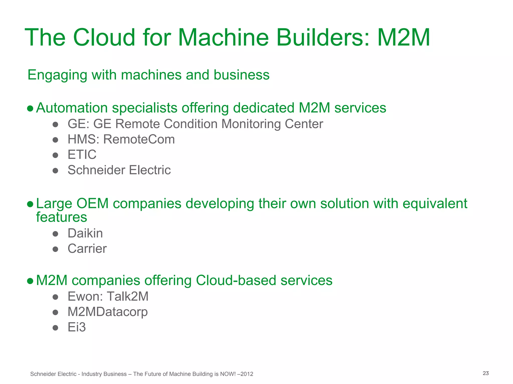 The Cloud for Machine Builders: M2M
Engaging with machines and business

● Automation specialists offering dedicated M2M services
        ●     GE: GE Remote Condition Monitoring Center
        ●     HMS: RemoteCom
        ●     ETIC
        ●     Schneider Electric

● Large OEM companies developing their own solution with equivalent
  features
        ● Daikin
        ● Carrier

● M2M companies offering Cloud-based services
        ● Ewon: Talk2M
        ● M2MDatacorp
        ● Ei3


Schneider Electric - Industry Business – The Future of Machine Building is NOW! –2012   23
 