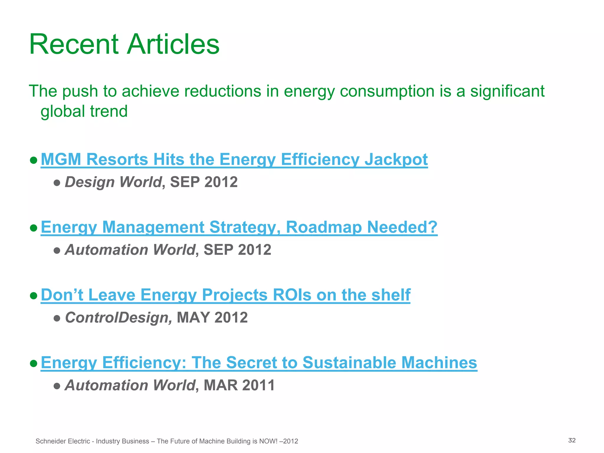 Recent Articles
The push to achieve reductions in energy consumption is a significant
 global trend

● MGM Resorts Hits the Energy Efficiency Jackpot
     ● Design World, SEP 2012


● Energy Management Strategy, Roadmap Needed?
     ● Automation World, SEP 2012


● Don’t Leave Energy Projects ROIs on the shelf
     ● ControlDesign, MAY 2012


● Energy Efficiency: The Secret to Sustainable Machines
     ● Automation World, MAR 2011


Schneider Electric - Industry Business – The Future of Machine Building is NOW! –2012   32
 