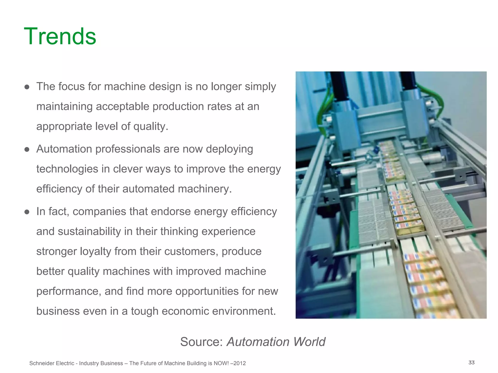 Trends
● The focus for machine design is no longer simply
   maintaining acceptable production rates at an
   appropriate level of quality.

● Automation professionals are now deploying
   technologies in clever ways to improve the energy
   efficiency of their automated machinery.

● In fact, companies that endorse energy efficiency
   and sustainability in their thinking experience
   stronger loyalty from their customers, produce
   better quality machines with improved machine
   performance, and find more opportunities for new
   business even in a tough economic environment.

                                                            Source: Automation World
 Schneider Electric - Industry Business – The Future of Machine Building is NOW! –2012   33
 