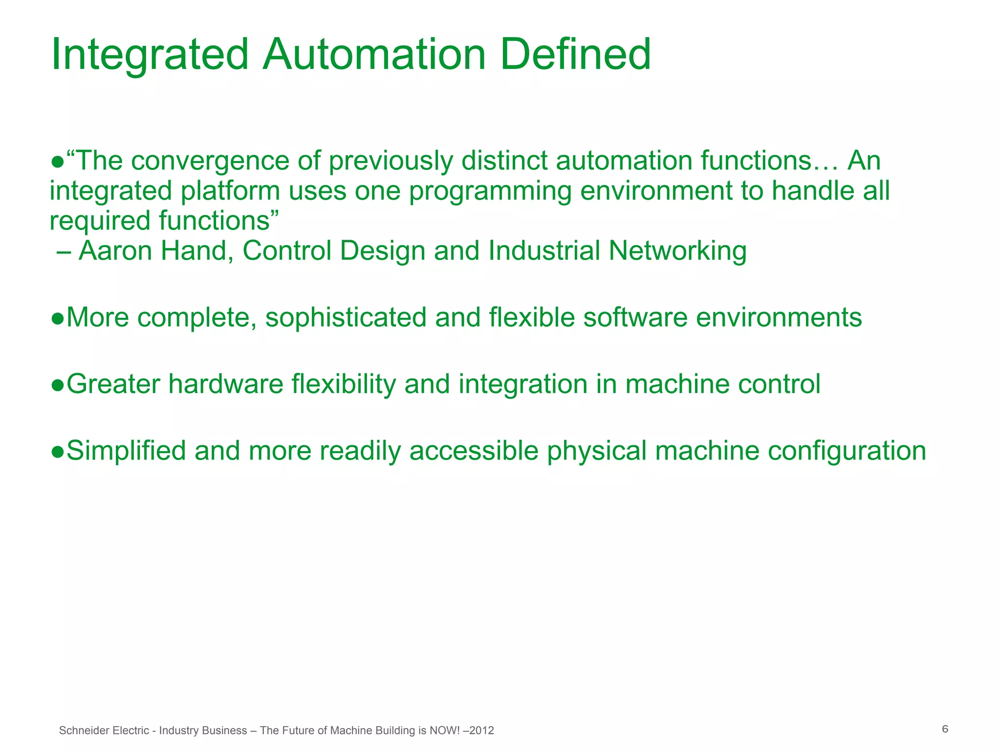Integrated Automation Defined

●“The convergence of previously distinct automation functions… An
integrated platform uses one programming environment to handle all
required functions”
 – Aaron Hand, Control Design and Industrial Networking

●More complete, sophisticated and flexible software environments

●Greater hardware flexibility and integration in machine control

●Simplified and more readily accessible physical machine configuration




Schneider Electric - Industry Business – The Future of Machine Building is NOW! –2012   6
 