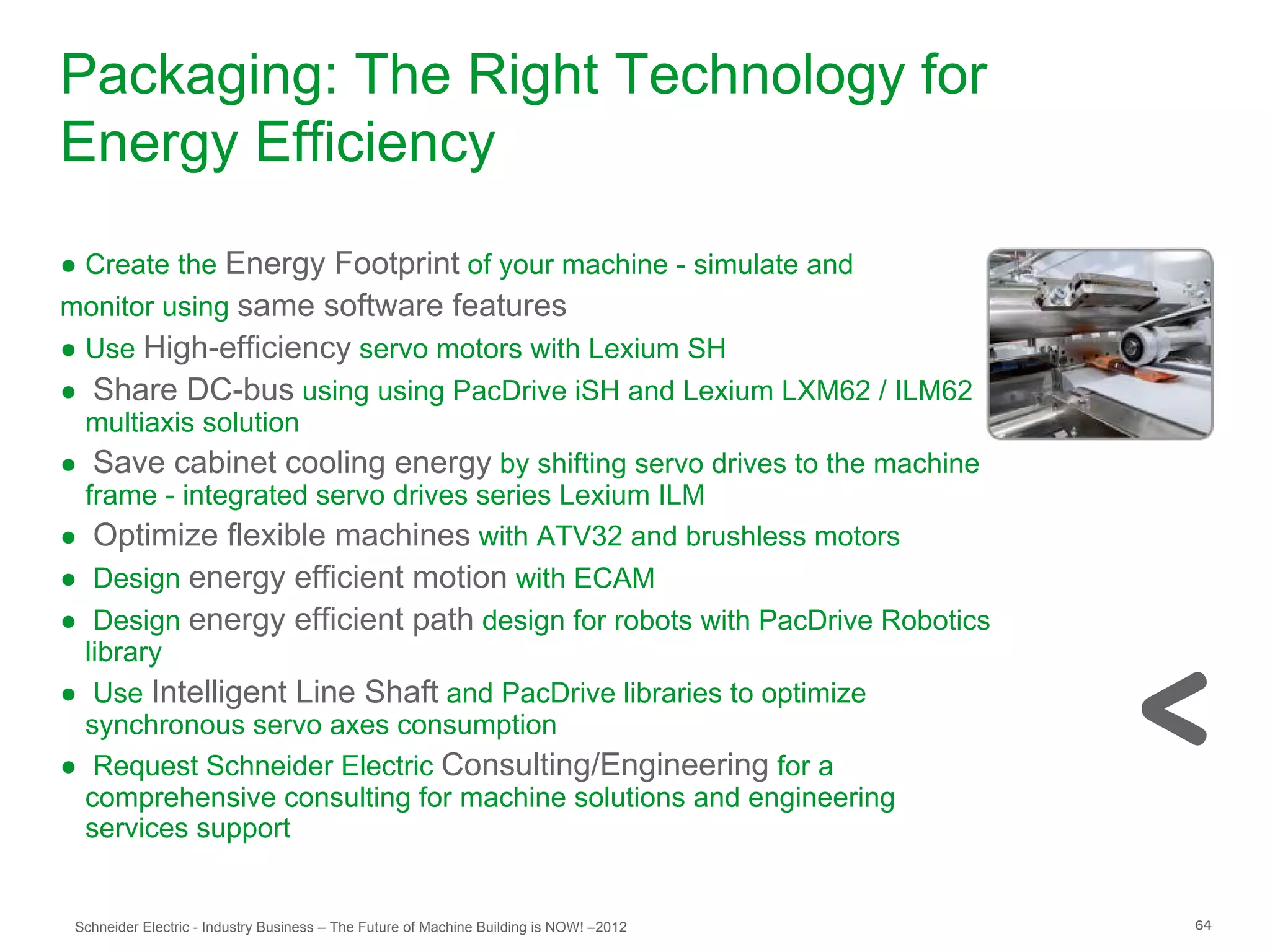 Packaging: The Right Technology for
Energy Efficiency
● Create the Energy Footprint of your machine - simulate and
monitor using same software features
● Use High-efficiency servo motors with Lexium SH
● Share DC-bus using using PacDrive iSH and Lexium LXM62 / ILM62
  multiaxis solution
● Save cabinet cooling energy by shifting servo drives to the machine
  frame - integrated servo drives series Lexium ILM
● Optimize flexible machines with ATV32 and brushless motors
● Design energy efficient motion with ECAM
● Design energy efficient path design for robots with PacDrive Robotics
  library
● Use Intelligent Line Shaft and PacDrive libraries to optimize
  synchronous servo axes consumption
● Request Schneider Electric Consulting/Engineering for a
  comprehensive consulting for machine solutions and engineering
  services support


 Schneider Electric - Industry Business – The Future of Machine Building is NOW! –2012   64
 