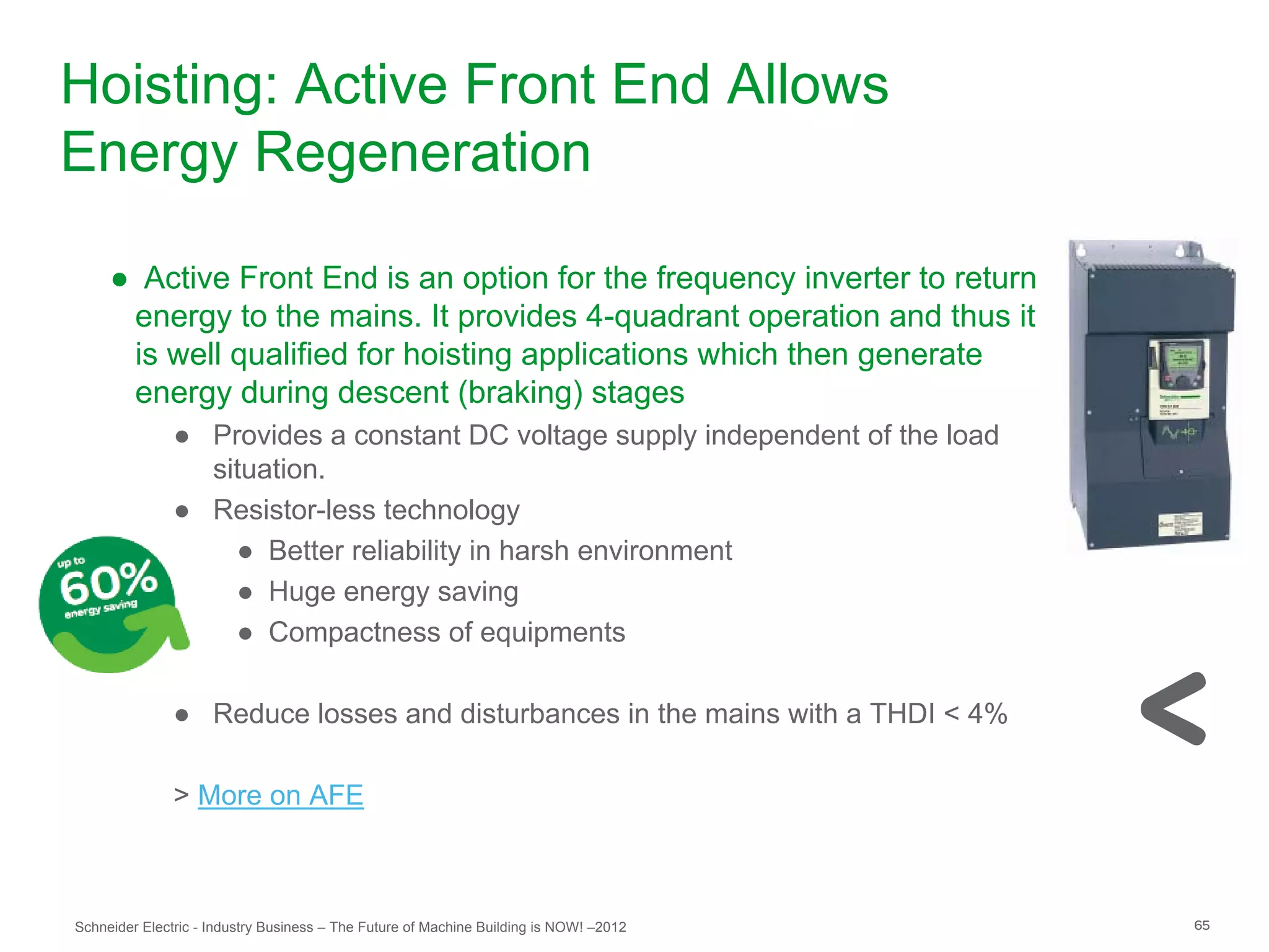 Hoisting: Active Front End Allows
Energy Regeneration

     ● Active Front End is an option for the frequency inverter to return
      energy to the mains. It provides 4-quadrant operation and thus it
      is well qualified for hoisting applications which then generate
      energy during descent (braking) stages
               ● Provides a constant DC voltage supply independent of the load
                 situation.
               ● Resistor-less technology
                   ● Better reliability in harsh environment
                   ● Huge energy saving
                   ● Compactness of equipments

               ● Reduce losses and disturbances in the mains with a THDI < 4%

               > More on AFE



Schneider Electric - Industry Business – The Future of Machine Building is NOW! –2012   65
 