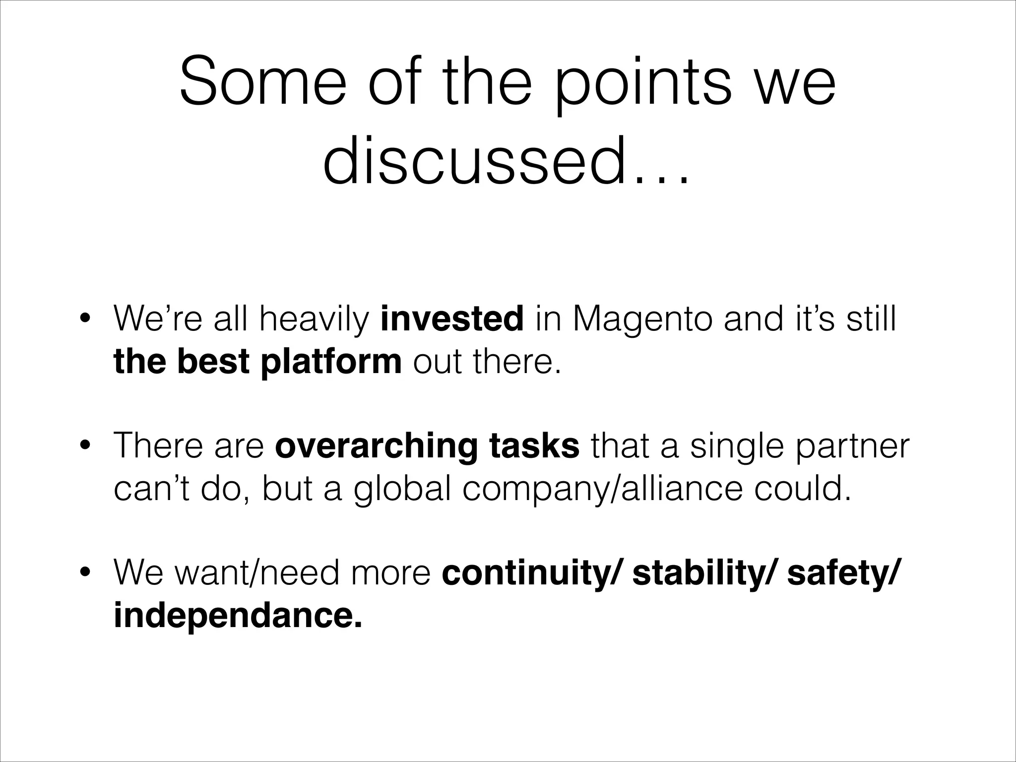 Some of the points we
discussed…
•

We want to grow the Magento install base (create
a bigger pie).

•

We want quality control (companies, extensions,
developers, …).

•

Make money :).

 