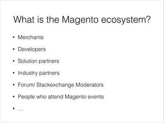 What is the Magento ecosystem?
•

Merchants

•

Developers

•

Solution partners

•

Industry partners

•

Forum/ Stackexchange Moderators

•

People who attend Magento events

•

…

 