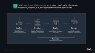 © 2023, Amazon Web Services, Inc. or its Affiliates.
“AWS Mainframe Modernization service is a cloud native platform to
modernize, migrate, run, and operate mainframe applications.”
 
