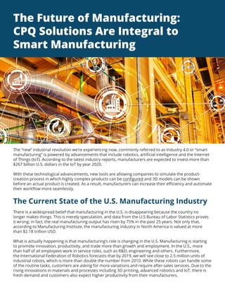 The Future of Manufacturing:
CPQ Solutions Are Integral to
Smart Manufacturing
The “new” industrial revolution we’re experiencing now, commonly referred to as Industry 4.0 or “smart
manufacturing” is powered by advancements that include robotics, artificial intelligence and the Internet
of Things (IoT). According to the latest industry reports, manufacturers are expected to invest more than
$267 billion U.S. dollars in the IoT by year 2020.
With these technological advancements, new tools are allowing companies to simulate the product-
creation process in which highly complex products can be configured and 3D models can be shown
before an actual product is created. As a result, manufacturers can increase their efficiency and automate
their workflow more seamlessly.
The Current State of the U.S. Manufacturing Industry
There is a widespread belief that manufacturing in the U.S. is disappearing because the country no
longer makes things. This is merely speculation, and data from the U.S Bureau of Labor Statistics proves
it wrong; in fact, the real manufacturing output has risen by 75% in the past 25 years. Not only that,
according to Manufacturing Institute, the manufacturing industry in North America is valued at more
than $2.18 trillion USD.
What is actually happening is that manufacturing’s role is changing in the U.S. Manufacturing is starting
to promote innovation, productivity, and trade more than growth and employment. In the U.S., more
than half of all employees work in service roles, such as R&D, engineering and others. Furthermore,
the International Federation of Robotics forecasts that by 2019, we will see close to 2.5 million units of
industrial robots, which is more than double the number from 2010. While these robots can handle some
of the routine tasks, customers are asking for more variations and require after-sales services. Due to the
rising innovations in materials and processes including 3D printing, advanced robotics and IoT, there is
fresh demand and customers also expect higher productivity from their manufacturers.
 