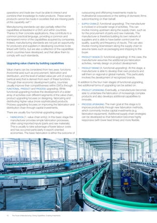 10 The Future of Manufacturing: Driving Capabilities, Enabling Investments
operations and trade law must be able to interact and
combine their knowledge to make products. These same
products cannot be made in societies that are missing parts
of this capability set”.2
Manufacturing standards can also partially reflect the
capabilities embedded in a GVC and within countries.
Thanks to their concrete applications, they contribute to a
common practical language, providing a common and
transparent mirror of the capabilities acquired by companies.
Indeed, manufacturing standards are not just an opportunity
for producers and suppliers in developing countries to be
linked with GVCs, but are also a reflection of the capabilities
which countries have developed, and that allow them to
comply with such standards.
Upgrading value chains by building capabilities
Value chains can be considered from two axes: functions
(horizontal axis) such as procurement, fabrication and
distribution, and the level of added value per unit of output
(vertical axis) that is derived from each of these functions.
Through their economic development paths, countries
usually improve their competitiveness within GVCs through
FUNCTIONAL, PRODUCT and PROCESS upgrading. While
functional upgrading involves the development of a wider
array of activities over different segments of the value chain,
product upgrading focuses on designing, fabricating and
distributing higher value (more sophisticated) products.
Process upgrading focuses on improving the fabrication and
distribution chain through capital investments.
There are usually four functional upgrading stages:
–	 FABRICATION (1; value chain entry): In this basic stage the
manufacturer provides simple fabrication processes,
often using imported inputs (parts and raw materials).
This is usually to take advantage of lower labour costs
and has occurred particularly in export-oriented
economies. The basic fabrication is either the outcome of
outsourcing and offshoring investments made by
multinational corporations or the setting of domestic firms
subcontracting on their behalf.
–	 SUPPLY CHAIN (2; functional upgrading): The manufacturer
is involved in a broader range of activities. This can
involve moving upstream along the supply chain, such as
for the procurement of parts and raw materials. The
manufacturer is therefore building its own network of
suppliers and is able to have better control over the
quality, quantity and frequency of inputs. This can also
involve moving downstream along the supply chain to
assume tasks such as packaging and shipping to the
buyer.
–	 PRODUCT DESIGN (3; functional upgrading): In this case, the
manufacturer assumes the additional pre-fabrication
activities, namely design or product development.
–	 PRODUCT BRAND (4; functional upgrading): At this stage, a
manufacturer is able to develop their own products and
sell them on regional or global markets. This particularly
involves the development of recognized brands.
In addition to the four main stages of functional upgrading,
two additional forms of upgrading can be added on:
–	 PRODUCT UPGRADING: Eventually, a manufacturer becomes
able to undertake the fabrication of increasingly complex
products and also develops additional capabilities to
innovate.
–	 PROCESS UPGRADING: The main goal at this stage is to
improve productivity through new fabrication methods,
which commonly involve capital investments (e.g.
fabrication equipment). Additional supply chain strategies
can be developed so that fabrication becomes highly
responsive (with lower lead times) and more flexible.
 