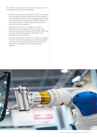 23The Future of Manufacturing: Driving Capabilities, Enabling Investments
The GMCI is composed of three main dimensions that can
be assessed and ranked independently.
–	 CONCEPTS CAPABILITIES: The ability of a nation to undertake
the tasks related to all the steps leading to the creation of
the concepts of a product and its supporting technology.
This involves the conventional tasks of R&D, design and
production planning. A high ranking will be linked with
strong innovative capabilities.
–	 FABRICATION CAPABILITIES: The ability of a nation to
undertake the tasks related to the procurement and
assembly of parts and finished goods. A high ranking will
be linked with strong production capabilities, both
quantitatively and qualitatively.
–	 LOGISTICS CAPABILITIES: The ability of a nation to undertake
the tasks linked with providing parts and finished goods
to the market. A high ranking will be linked with strong
distribution capabilities in terms of efficiency and
reliability.
 
