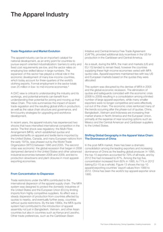 25The Future of Manufacturing: Driving Capabilities, Enabling Investments
The Apparel Industry
Trade Regulation and Market Evolution
The apparel industry can be an important catalyst for
national development, as an entry point for countries to
pursue export-oriented industrialization: barriers to entry and
fixed cost requirements are low, and the sector relies on
employing low-skilled labour in large numbers. The
expansion of this sector has played a critical role in the
economic development of many low-income countries,
which today account for three-quarters of the world’s
clothing exports. Formal employment in the sector totals
over 25 million in low- to mid-income economies.6
A GVC view is critical to understanding the industry and its
workings, and potential entrants can benefit from
understanding their potential for joining and moving up that
Value Chain. This note summarizes the impact of recent
trade regulation and the resulting global shifts in production,
as well as the value chain structure and governance, and
firm/country strategies for upgrading and workforce
development.
In recent years, the apparel industry has experienced two
shocks that have intensified international competition in the
sector. The first shock was regulatory: the Multi-Fibre
Arrangement (MFA), which established quotas and
preferential tariffs on apparel and textile items imported by
the United States, Canada, and many European nations from
the early 1970s, was phased out by the World Trade
Organization (WTO) between 1995 and 2005. The second
crisis was economic: the global recession that began in 2008
dampened demand in the United States and other advanced
industrial economies between 2008 and 2009, and led to
production slowdowns and plant closures in most apparel-
exporting economies.
From Concentration to Dispersion
Trade restrictions under the MFA contributed to the
international dispersion of the apparel supply chain. The MFA
system was designed to protect the domestic industries of
the United States and the European Union (EU) by limiting
imports from highly competitive suppliers. Its effect was a
steady dispersion of production from countries affected by
quotas to nearby, and eventually further away, countries
without quota restrictions. By the late 1990s, the MFA quota
system had contributed to the introduction of apparel
assembly not just in Bangladesh, Vietnam, and other Asian
countries but also in countries such as Kenya and Lesotho.
Other trade preferences, such as the Caribbean Basin
Initiative and Central America Free Trade Agreement
(CAFTA), provided additional duty incentives in the US for
production in the Caribbean and Central America.
As a result, during the MFA, the main end markets (US and
EU-15) tended to remain fixed, however the countries
supplying these high-income economies varied with MFA
quota rules. Apparel exporters maintained ties with key US
and European markets based on the quotas they were
allocated.
This system was disrupted by the demise of MFA in 2005
and the global economic recession. The elimination of
quotas and safeguards coincided with the economic crisis
(2008 to 2009) resulting in a consolidation among a limited
number of large apparel exporters, while many smaller
exporters were no longer competitive and were effectively
cut out of the chain. The economic crisis reinforced many of
the trends occurring after the phase-out of quotas. China,
Bangladesh, Vietnam and Indonesia are increasing their
market shares in North America and the European Union,
primarily at the expense of near-sourcing options such as
Mexico and the Central American and Caribbean suppliers
to the United States.
Shifting Global Geography in the Apparel Value Chain:
The Dominance of China
In the post-MFA market, there has been a dramatic
consolidation among the leading exporters and increasing
dominance of China as the leading global producer. In 1995,
the top 15 exporters accounted for 79% of all trade, and by
2012 this had increased to 87%. Among the top five,
concentration increased from 60% in 1995, to 71% in 2012
(taking EU-15 as a whole). Figure 13 shows the top 10
apparel exporting countries’ export values from 1990 to
2012. China has been the world’s top apparel exporter since
1995.
 