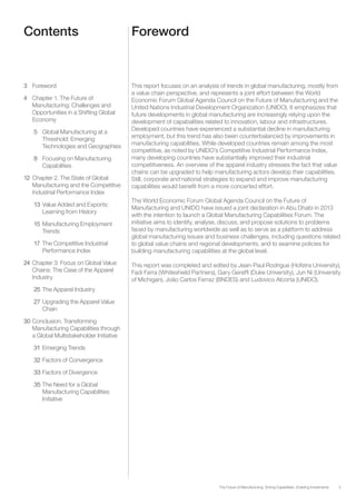 3The Future of Manufacturing: Driving Capabilities, Enabling Investments
Contents Foreword
3	Foreword
4	 Chapter 1. The Future of
Manufacturing: Challenges and
Opportunities in a Shifting Global
Economy
5	 Global Manufacturing at a
Threshold: Emerging
Technologies and Geographies
8	 Focusing on Manufacturing
Capabilities
12	Chapter 2. The State of Global
Manufacturing and the Competitive
Industrial Performance Index
13	Value Added and Exports:
Learning from History
15	Manufacturing Employment
Trends
17	 The Competitive Industrial
Performance Index
24	Chapter 3: Focus on Global Value
Chains: The Case of the Apparel
Industry
25	The Apparel Industry
27	Upgrading the Apparel Value
Chain
30	Conclusion. Transforming
Manufacturing Capabilities through
a Global Multistakeholder Initiative
31	Emerging Trends
32	Factors of Convergence
33	Factors of Divergence
35	The Need for a Global
Manufacturing Capabilities
Initiative
This report focuses on an analysis of trends in global manufacturing, mostly from
a value chain perspective, and represents a joint effort between the World
Economic Forum Global Agenda Council on the Future of Manufacturing and the
United Nations Industrial Development Organization (UNIDO). It emphasizes that
future developments in global manufacturing are increasingly relying upon the
development of capabalities related to innovation, labour and infrastructures.
Developed countries have experienced a substantial decline in manufacturing
employment, but this trend has also been counterbalanced by improvements in
manufacturing capabilities. While developed countries remain among the most
competitive, as noted by UNIDO’s Competitive Industrial Performance Index,
many developing countries have substantially improved their industrial
competitiveness. An overview of the apparel industry stresses the fact that value
chains can be upgraded to help manufacturing actors develop their capabilities.
Still, corporate and national strategies to expand and improve manufacturing
capabilities would benefit from a more concerted effort.
The World Economic Forum Global Agenda Council on the Future of
Manufacturing and UNIDO have issued a joint declaration in Abu Dhabi in 2013
with the intention to launch a Global Manufacturing Capabilities Forum. The
initiative aims to identify, analyse, discuss, and propose solutions to problems
faced by manufacturing worldwide as well as to serve as a platform to address
global manufacturing issues and business challenges, including questions related
to global value chains and regional developments, and to examine policies for
building manufacturing capabilities at the global level.
This report was completed and edited by Jean-Paul Rodrigue (Hofstra University),
Fadi Farra (Whiteshield Partners), Gary Gereffi (Duke University), Jun Ni (University
of Michigan), João Carlos Ferraz (BNDES) and Ludovico Alcorta (UNIDO).
 