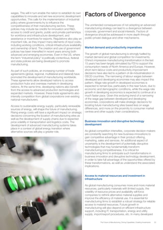 33The Future of Manufacturing: Driving Capabilities, Enabling Investments
wages. This will in turn enable the nation to establish its own
capabilities to innovate and set new economic development
opportunities. This calls for the implementation of industrial
policy where governments try to influence the
competitiveness of their manufacturing sectors. These
policies may include tax credits for innovation and R&D,
access to credit and grants, public-and-private partnerships
for workforce and infrastructure development, and
assistance or incentives for exports. Regulations also play an
important role, as they impact many elements of input costs,
including working conditions, critical infrastructure availability
and ownership of land. The creation and use of government
policies has been intensified in recent years among both
advanced and emerging economies. Even in the US, where
the term “industrial policy” is politically contentious, federal
and state policies are being developed to promote
manufacturing.
As part of such policies, an increasing number of trade
agreements (global, regional, multilateral and bilateral) have
promoted the development of manufacturing worldwide.
These agreements allow developed nations to access
production hubs and overseas markets in developing
nations. At the same time, developing nations also benefit
from the access to advanced production technologies and
expanded markets. However, these trade agreements also
intensify competition from global corporations over existing
national manufacturers.
Access to sustainable energy supply, particularly renewable
sources of energy, will shape the future of manufacturing.
Rising energy costs will have a significant impact on strategic
decisions concerning the location of manufacturing sites as
well as the development of supply chains due to expected
price volatility in transportation and logistics costs. The
development of advanced manufacturing systems takes
place in a context of global energy transition where
alternative sources will play a greater role.
Factors of Divergence
The unintended consequences of not adopting an advanced
manufacturing strategy can lead to a divergence between
corporate, government and social interests. Factors of
divergence should be addressed in more depth through
public-private dialogue and other mechanisms.
Market demand and productivity imperatives
The growth of global manufacturing is strongly fuelled by
market demand and global competition for investments.
China’s impressive manufacturing transformation in the last
15 years has been largely stimulated by FDI to support the
consumption needs of North America and Europe. However,
short-term labour costs and productivity improvement
decisions have also led to a pattern of de-industrialization in
OECD countries. The narrowing of labour wages between
developed and developing economies may also impact this
pattern. Wage rate growth in developed economies is
expected to remain low, particularly in the near future, due to
economic and demographic conditions, while the wage rate
growth in developing economics is expected to continue at a
much faster pace. Given this enduring trend of a narrowing
of the wage gap between developed and developing
economies, corporations will make strategic decisions for
locating future manufacturing sites based less on wage
differences, and more on the proximity to consumer market
centres and other supply chain considerations.
Business innovation and disruptive technology
development
As global competition intensifies, corporate decision-makers
are constantly searching for new business innovations to
gain competitive advantage in their product offering,
marketing, sales and services. An additional aspect of
uncertainty is the development of potentially disruptive
technologies that may fundamentally transform
manufacturing competitiveness. It is critical for
manufacturing firms to anticipate such transformations in
business innovation and disruptive technology development,
in order to take full advantage of the opportunities offered by
these transformations, as well as understand the associated
implications.
Access to material resources and investment in
infrastructure
As global manufacturing consumes more and more material
resources, particularly materials with limited supply, the
volatility of resource prices and availability will force
companies to rethink alternative material supplies and
improve the efficiency of material use. It is essential for
manufacturing firms to establish a robust strategy for reliable
access to material resources. Future growth in
manufacturing will also depend on efficient infrastructure
support, including IT, transportation, energy and utility
supply, import/export procedures, etc. In many developed
 
