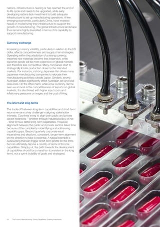 34 The Future of Manufacturing: Driving Capabilities, Enabling Investments
nations, infrastructure is nearing or has reached the end of
its life cycle and needs to be upgraded, while early
developing nations lack investment to build adequate
infrastructure to set up manufacturing operations. A few
emerging economies, particularly China, have invested
heavily in modernizing their infrastructure to support the
growth of manufacturing. The global infrastructure landscape
thus remains highly diversified in terms of its capability to
support manufacturing.
Currency exchange
Increasing currency volatility, particularly in relation to the US
dollar, affects competitiveness and supply chain strategies.
Operating within the jurisdiction of a strong currency,
imported raw materials become less expensive, while
exported goods will be more expensive on global markets
and therefore less competitive. Many companies start to
strategically locate production closer to the intended
markets. For instance, a strong Japanese Yen drives many
Japanese manufacturing companies to relocate their
manufacturing activities outside Japan. Similarly, strong
Australian dollars significantly affect Australian ore and coal
resources. On the other hand, while a low currency can be
seen as a boost in the competitiveness of exports on global
markets, it is also linked with higher input costs and
inflationary pressures on wages and the cost of living.
The short and long terms
The trade-off between long-term capabilities and short-term
returns remains a key challenge in aligning stakeholder
interests. Countries trying to align both public and private
sector incentives – whether through industrial policy or not
– tend to have better long-term capabilities. However,
alignment between the public and private sectors takes time
because of the complexity in identifying and addressing
capability gaps. Beyond quarterly corporate result
imperatives and elections, consistent, longer-term alignment
on the direction to take is essential. A typical example is
outsourcing that can trigger short-term profits for the firms
but can ultimately deprive a country of some of its core
capabilities. Simply put, the path towards the development
of capabilities should be a marathon (consistent in the long
term), not a sprint (volatility of goals and strategies).
 