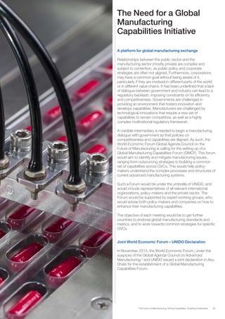 35The Future of Manufacturing: Driving Capabilities, Enabling Investments
The Need for a Global
Manufacturing
Capabilities Initiative
A platform for global manufacturing exchange
Relationships between the public sector and the
manufacturing sector (mostly private) are complex and
subject to contention, as public policy and corporate
strategies are often not aligned. Furthermore, corporations
may have a common goal without being aware of it,
particularly if they are involved in different parts of the world
or in different value chains. It has been underlined that a lack
of dialogue between government and industry can lead to a
regulatory backlash, imposing constraints on its efficiency
and competitiveness. Governments are challenged in
providing an environment that fosters innovation and
develops capabilities. Manufacturers are challenged by
technological innovations that require a new set of
capabilities to remain competitive, as well as a highly
complex multinational regulatory framework.
A credible intermediary is needed to begin a manufacturing
dialogue with government so that policies on
competitiveness and capabilities are aligned. As such, the
World Economic Forum Global Agenda Council on the
Future of Manufacturing is calling for the setting up of a
Global Manufacturing Capabilities Forum (GMCF). This forum
would aim to identify and mitigate manufacturing issues,
ranging from outsourcing strategies to building a common
set of capabilities across GVCs. This would help policy-
makers understand the complex processes and structures of
current advanced manufacturing systems.
Such a Forum would be under the umbrella of UNIDO, and
would include representatives of all relevant international
organizations, policy-makers and the private sector. The
Forum would be supported by expert working groups, who
would advise both policy-makers and companies on how to
enhance their manufacturing capabilities.
The objective of each meeting would be to get further
countries to endorse global manufacturing standards and
metrics, and to work towards common strategies for specific
GVCs.
Joint World Economic Forum – UNIDO Declaration
In November 2013, the World Economic Forum, under the
auspices of the Global Agenda Council on Advanced
Manufacturing,9
and UNIDO issued a joint declaration in Abu
Dhabi for the establishment of a Global Manufacturing
Capabilities Forum.
 