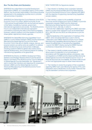 36 The Future of Manufacturing: Driving Capabilities, Enabling Investments
Box: The Abu Dhabi Joint Declaration
WHEREAS the United Nations Industrial Development
Organization (UNIDO), as a specialized agency of the United
Nations, has the primary responsibility in promoting industrial
development in the developing countries and in countries
with economies in transition;
WHEREAS the Global Agenda Council Network of the World
Economic Forum is a unique, global community of over
1,500 premier thought leaders who are the foremost experts
in their fields of academia, business, government,
international organizations and society. The World Economic
Forum is an independent international organization
committed to improving the state of the world by engaging
business, political, academic and other leaders of society to
shape global, regional and industry agendas;
WHEREAS the Global Manufacturing Capabilities Forum
(GMCF) is a joint initiative between UNIDO and the Advanced
Manufacturing Global Agenda Council of the World
Economic Forum that aims to identify, analyze, discuss, and
propose solutions as well as serve as a platform to address
global manufacturing issues and business challenges,
including questions related to global value chains and/or
regional developments, and to examine policies for building
manufacturing capabilities at the global level;
WHEREAS the Director of UNIDO’s Development Policy,
Statistics and Strategic Research Branch and the Senior
Director and Head of the World Economic Forum’s Network
of Global Agenda Councils (hereinafter, the “Signatories”)
wish to record their intentions and objectives for cooperation
between UNIDO and the Global Agenda Council on
Advanced Manufacturing of the World Economic Forum
regarding the GMCF;
NOW THEREFORE the Signatories declare:
1. Their intention to facilitate close cooperation between
UNIDO and the Advanced Manufacturing Global Agenda
Council of the World Economic Forum regarding the GMCF,
with the objective of supporting manufacturing capabilities
and job creation;
2. Their intention, subject to the availability of financial
resources and the programme of work of UNIDO, to promote
cooperation between UNIDO and the Advanced
Manufacturing Global Agenda Council of the World
Economic Forum, inter alia, in order to:
- Promote their collaboration regarding the GMCF and make
efforts to involve other institutions such as the World Bank
(IFC), UNCTAD and the OECD as initial partners to join the
GMCF,
- Take the leadership in the organization of meetings of the
GMCF, which should be held twice a year in Vienna,
- Elaborate a joint UNIDO-World Economic Forum Global
Manufacturing Capabilities Monitoring Report in order to
assess the global state of manufacturing capabilities,
- Launch the GMCF initiative during the UNIDO General
Conference in December 2013 in Lima, Peru.
3. Their desire to identify suitable projects relating to the
above areas of cooperation on an annual basis in
accordance with the respective policies, procedures, rules
and regulations of UNIDO and the Advanced Manufacturing
Global Agenda Council of the World Economic Forum. If
financial resources are not available, the Parties shall consult
on the most appropriate ways to obtain these resources;
4. Their intention to review the progress of their cooperation
regarding GMCF each year following the signing of this Joint
Declaration and to decide then on any further measures that
may be desirable to enhance that cooperation.
 