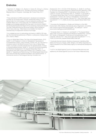 37The Future of Manufacturing: Driving Capabilities, Enabling Investments
Endnotes
1
Hausmann, R., Hidalgo, C. A., Bustos, S., Coscia, M., Chung, S., Jimenez,
J., Simoes A., and Yıldırım, M. A. The Atlas of Economic Complexity:
Mapping Paths to Prosperity. Cambridge, MA: Puritan Press, 2011.
2
Ibid.
3
These estimations for MRS employment in developed and developing
countries do not include other “induced” employment arising, on the
demand side, from net increases in income received by workers and their
multiplier effects and, on the supply side, from additional production
linkages and knowledge spillovers that may arise in an economy (UNIDO,
2013) Industrial Development Report 2013, Sustaining employment Growth:
The Role of Manufacturing and Structural Change, Vienna (update for
2010),”www.unido.org.”. Were these to be included, the impact of
manufacturing on employment would be much larger.
4
For a detailed account of methodology and trends in UNIDO’s CIP index
see The Industrial Competitiveness of Nations: Looking back, forging ahead.
2013, Vienna: UNIDO.
5
Focus on Global Value Chains: The Case of the Apparel Industry, 2013.
Gereffi, G. and Frederick, S. Center on Globalization, Governance &
Competitiveness (CGGC), Duke University, Durham, NC, US. This brief is a
companion piece to the World Economic Forum note on Global Value
Chains, to provide a concrete example from the apparel industry. It draws
on several published articles: Gereffi, G. “Economic and Social Upgrading
and Workforce Development in the Apparel Global Value Chain”, in
International Labor Brief, Korea Labor Institute, 2013; Frederick, S. and
Gereffi, G. “Upgrading and Restructuring in the Global Apparel Value Chain:
Why China and Asia Are Outperforming Mexico and Central America”, in
International Journal of Technological Learning, Innovation and
Development, 2011, 4(1/2/3): 67-95; Barrientos, S., Gereffi, G. and Rossi,
A. “Economic and Social Upgrading in Global Production Networks: A New
Paradigm for a Changing World”, in International Labour Review, 2011,
150(3-4): 319-340; and Fernandez-Stark, K., Frederick, S. and Gereffi, G.
“The Apparel Global Value Chain: Economic Upgrading and Workforce
Development”, Durham, NC: Center on Globalization, Governance &
Competitiveness, Duke University, February 2011. http://www.cggc.duke.
edu/pdfs/2011-11-11_CGGC_Ex.Summary_Apparel-Global-Value-Chain.
pdf.
6
Promoting Fair Globalization in Textiles and Clothing in a Post-MFA
Environment. 2005. Geneva: International Labour Organization, ILO (2005),
http://www.ilo.org/wcmsp5/groups/public/---ed_dialogue/---sector/
documents/meetingdocument/kd00003.pdf.
7
Fernandez-Stark, K., Frederick, S. and Gereffi, G. “The Apparel Global
Value Chain: Economic Upgrading and Workforce Development”. Durham,
NC: Center on Globalization, Governance & Competitiveness, Duke
University, February 2011. http://www.cggc.duke.edu/pdfs/2011-11-11_
CGGC_Ex.Summary_Apparel-Global-Value-Chain.pdf.
8
Cambodia Garment Industry Workforce Assessment: Identifying Skills
Needs and Sources of Supply. 2006. Arlington, VA: Nathan Associates Inc.
Report prepared for the United States Agency for International Development
(USAID).
9
In 2014, the Global Agenda Council on Advanced Manufacturing was
replaced by the Global Agenda Council on the Future of Manufacturing.
 