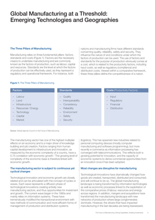 5The Future of Manufacturing: Driving Capabilities, Enabling Investments
Global Manufacturing at a Threshold:
Emerging Technologies and Geographies
The Three Pillars of Manufacturing
Manufacturing relies on three fundamental pillars: factors,
standards and costs (Figure 1). Factors are the necessary
means to undertake manufacturing and are commonly
known as the factors of production, such as labour, capital
and resources. Standards are the level at which the factors
of production can be effectively used, as they represent a
regulatory and operational framework. For instance, both
nations and manufacturing firms have different standards
concerning quality, reliability, safety and security. They
influence the nature of and conditions under which the
factors of production can be used. The use of factors and
standards for the purpose of production obviously comes at
a cost, which is related to the productivity factors, including
input costs, as well as regulatory (compliance) and
distribution costs. Viewed within a comparative framework,
these three pillars define the competitiveness of a nation.
Figure 1: The Three Pillars of Manufacturing
Source: Global Agenda Council on the Future of Manufacturing
Factors Standards Costs (Productivity Factors)
–	Labour
–	Land
–	Infrastructure
–	 Resources / Energy
–	Technology
–	Capital
–	Market
–	Quality
–	Interoperability
–	Consistency
–	Reliability
–	Environment
–	Safety
–	Security
–	Input
–	Regulatory
–	Financial
–	Distribution
The manufacturing sector has one of the highest multiplier
effects on an economy and is a major driver of knowledge
building and job creation. Factors ranging from human
capital development to infrastructure and innovation, as
measured by the economic complexity of a country, have a
0.75 correlation with economic growth.1
The growing level of
complexity of the economic base is therefore linked with
economic growth.
The manufacturing sector is subject to continuous yet
cyclical changes
Technological innovation and economic growth are closely
related and can be articulated with the concept of cycles or
waves. Each wave represents a diffusion phase of
technological innovations creating entirely new
manufacturing sectors, and thus opportunities for investment
and growth. The current wave began in the 1990s and
mainly relies on information systems. These have
tremendously modified the transactional environment with
new methods of communication and more efficient forms of
management of production and distribution systems
(logistics). This has spawned new industries related to
personal computing devices (mostly computer
manufacturing and software programming), but more
recently e-commerce as information processing has
converged with telecommunications. This reflects both a
growing potential for innovation, and the capacity of
economic systems to derive commercial opportunities from
an innovation once it has been adopted.
Most changes are disruptive for manufacturing
Technological innovations have dramatically changed how
goods are created, transported, distributed and consumed,
and will continue to do so. The global manufacturing
landscape is being transformed by information technologies
as well as economic processes linked to the exploitation of
the comparative prices of labour, resources and energy
across regions. In addition, mergers and acquisitions have
transformed the manufacturing landscape with new
networks of production where large conglomerates
dominate. However, the drivers that have impacted
manufacturing in the last decades are being reassessed.
 