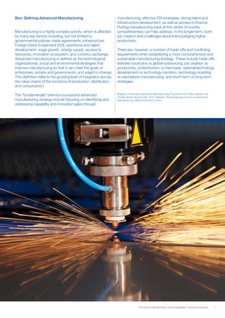 7The Future of Manufacturing: Driving Capabilities, Enabling Investments
Box: Defining Advanced Manufacturing
Manufacturing is a highly complex activity, which is affected
by many key factors including, but not limited to,
governmental policies, trade agreements, infrastructure,
Foreign Direct Investment (FDI), workforce and talent
development, wage growth, energy supply, access to
resources, innovation ecosystem, and currency exchange.
Advanced manufacturing is defined as the technological,
organizational, social and environmental strategies that
improve manufacturing so that it can meet the goals of
enterprises, society and governments, and adapt to change.
This definition reflects the growing level of integration across
the value chains of the functions of production, distribution
and consumption.
The “fundamentals” behind a successful advanced
manufacturing strategy include focusing on identifying and
addressing capability and innovation gaps through
manufacturing, effective FDI strategies, strong talent and
infrastructure development, as well as access to finance.
Putting manufacturing back at the centre of country
competitiveness can help address, in the longer term, both
job creation and challenges around encouraging higher
productivity.
There are, however, a number of trade-offs and conflicting
requirements when establishing a more comprehensive and
sustainable manufacturing strategy. These include trade-offs
between local jobs vs global outsourcing, job creation vs
productivity, protectionism vs free trade, national technology
development vs technology transfers, technology enabling
vs standalone manufacturing, and short-term vs long-term
strategies.
Source: A Proposed Advanced Manufacturing Framework for Policy-makers, the
Private Sector and Society. 2012. Geneva: Global Agenda Council on Advanced
Manufacturing, World Economic Forum.
 