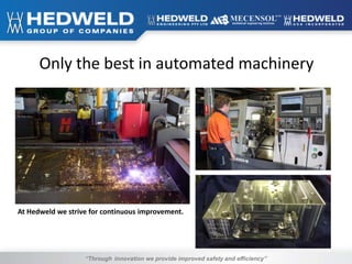 “Through innovation we provide improved safety and efficiency”
Only the best in automated machinery
At Hedweld we strive for continuous improvement.
 