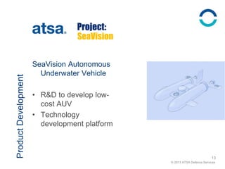 © 2013 ATSA Defence Services
ProductDevelopment
SeaVision Autonomous
Underwater Vehicle
• R&D to develop low-
cost AUV
• Technology
development platform
13
SeaVision
 