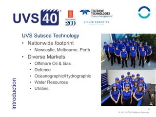 © 2013 ATSA Defence Services
Introduction
4
UVS Subsea Technology
• Nationwide footprint
• Newcastle, Melbourne, Perth
• Diverse Markets
• Offshore Oil & Gas
• Defence
• Oceanographic/Hydrographic
• Water Resources
• Utilities
 