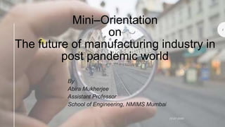 Mini–Orientation
on
The future of manufacturing industry in
post pandemic world
By
Abira Mukherjee
Assistant Professor
School of Engineering, NMIMS Mumbai
15-07-2020
1
 