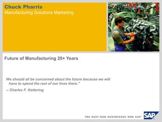 Chuck Pharris
Manufacturing Solutions Marketing




Future of Manufacturing 20+ Years



We should all be concerned about the future because we will
 have to spend the rest of our lives there."
-- Charles F. Kettering
 