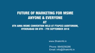 FUTURE OF MARKETING FOR MSME
ANYONE & EVERYONE
AT
8TH AIMA MSME CONVENTION HELD AT FTAPCCI AUDITORIUM,
HYDERABAD ON 6TH - 7TH SEPTEMBER 2018
www.ShakirAli.in
Phone: 9849256286
Email: info@ShakirAli.in
 