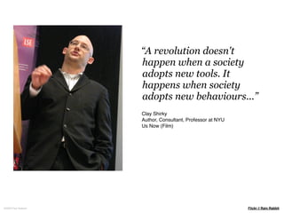“A revolution doesn't
                     happen when a society
                     adopts new tools. It
                     happens when society
                     adopts new behaviours...”
                     Clay Shirky
                     Author, Consultant, Professor at NYU
                     Us Now (Film)




©2009 Paul Isakson                                          Flickr // Rain Rabbit
 