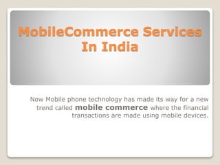 MobileCommerce Services 
In India 
Now Mobile phone technology has made its way for a new 
trend called mobile commerce where the financial 
transactions are made using mobile devices. 
 