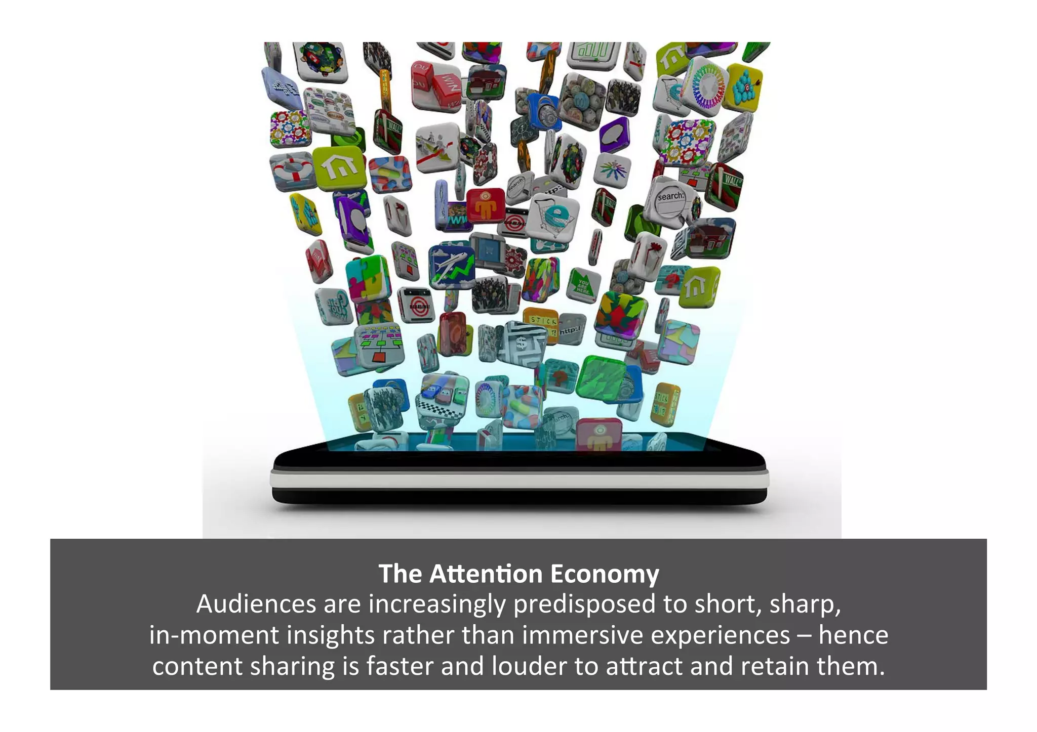 The	
  AZenNon	
  Economy	
  
Audiences	
  are	
  increasingly	
  predisposed	
  to	
  short,	
  sharp,	
  	
  
in-­‐moment	
  insights	
  rather	
  than	
  immersive	
  experiences	
  –	
  hence	
  	
  
content	
  sharing	
  is	
  faster	
  and	
  louder	
  to	
  aJract	
  and	
  retain	
  them.	
  	
  
 