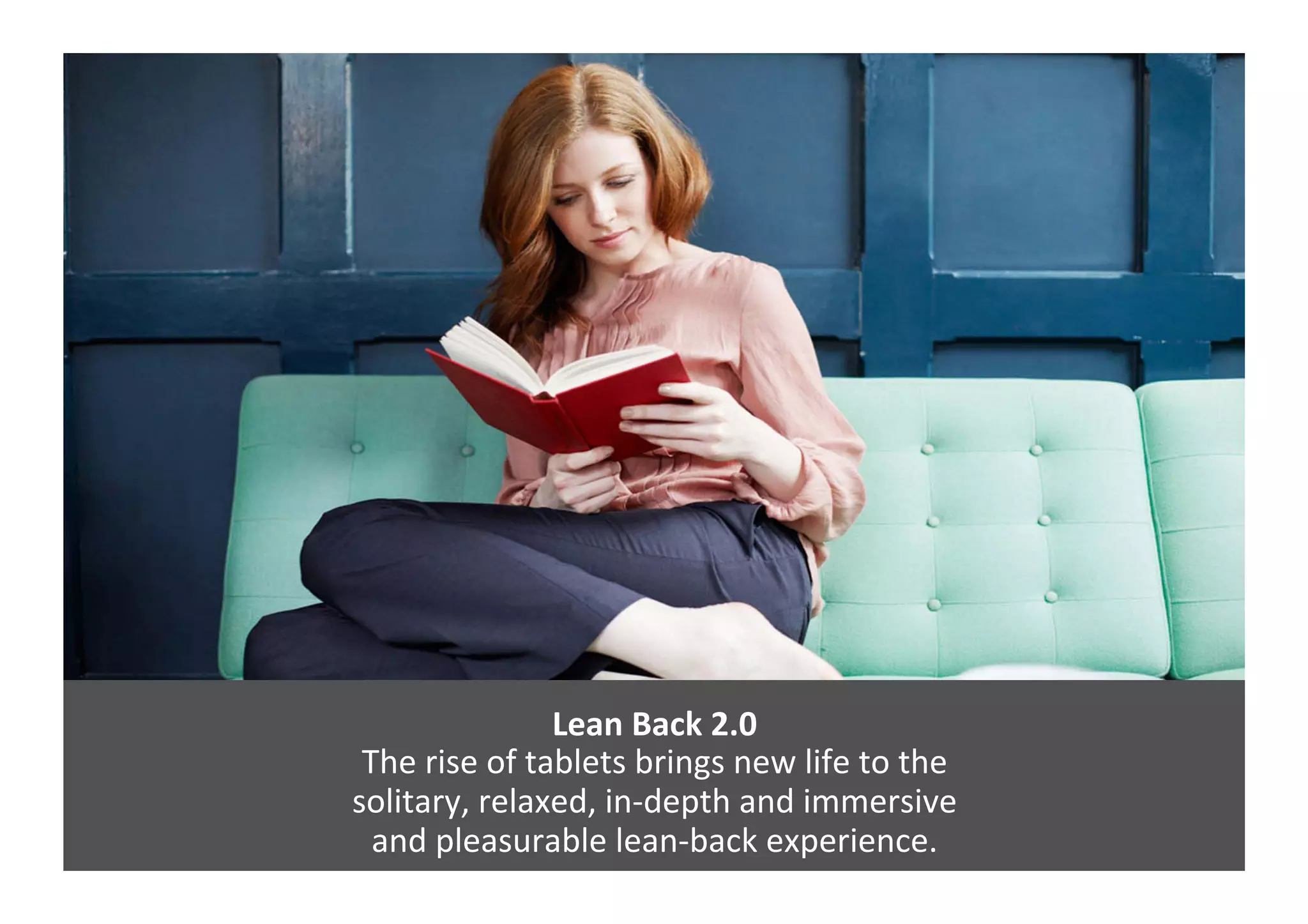 Lean	
  Back	
  2.0	
  
The	
  rise	
  of	
  tablets	
  brings	
  new	
  life	
  to	
  the	
  	
  
solitary,	
  relaxed,	
  in-­‐depth	
  and	
  immersive	
  	
  
and	
  pleasurable	
  lean-­‐back	
  experience.	
  	
  
 