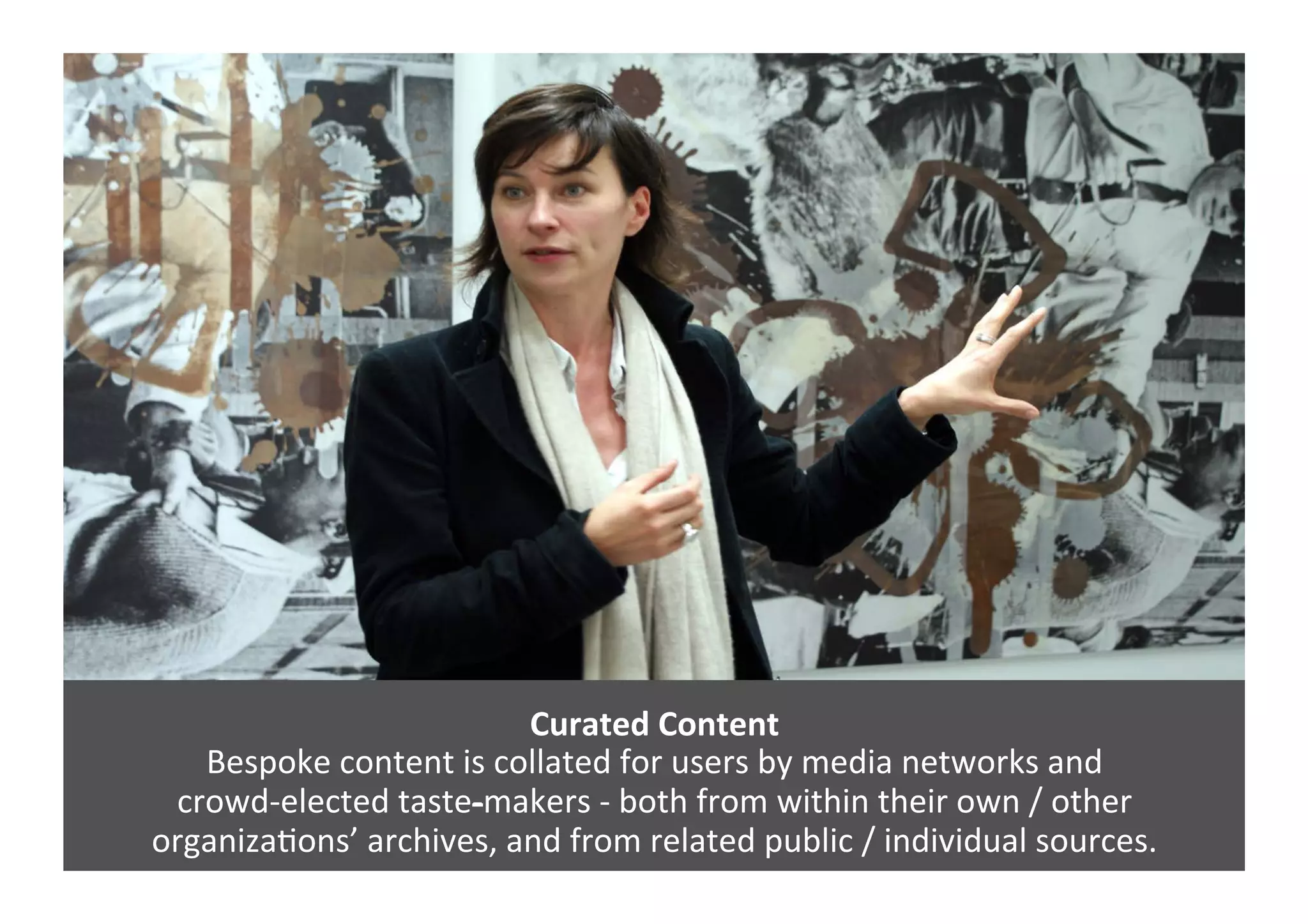 Curated	
  Content	
  
Bespoke	
  content	
  is	
  collated	
  for	
  users	
  by	
  media	
  networks	
  and	
  	
  
crowd-­‐elected	
  taste-­‐makers	
  -­‐	
  both	
  from	
  within	
  their	
  own	
  /	
  other	
  	
  
organizaGons’	
  archives,	
  and	
  from	
  related	
  public	
  /	
  individual	
  sources.	
  
 