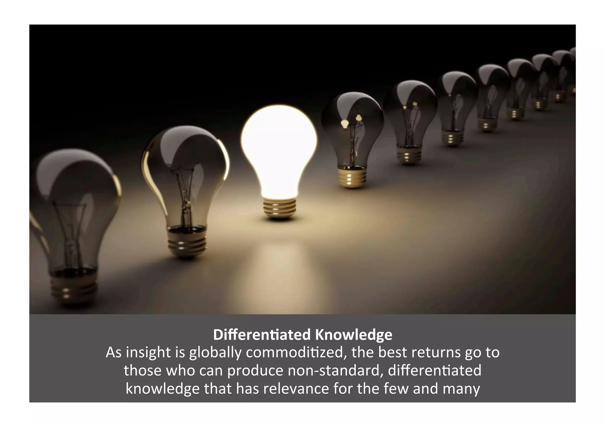 DiﬀerenNated	
  Knowledge	
  
As	
  insight	
  is	
  globally	
  commodiGzed,	
  the	
  best	
  returns	
  go	
  to	
  	
  
those	
  who	
  can	
  produce	
  non-­‐standard,	
  diﬀerenGated	
  	
  
knowledge	
  that	
  has	
  relevance	
  for	
  the	
  few	
  and	
  many	
  
 