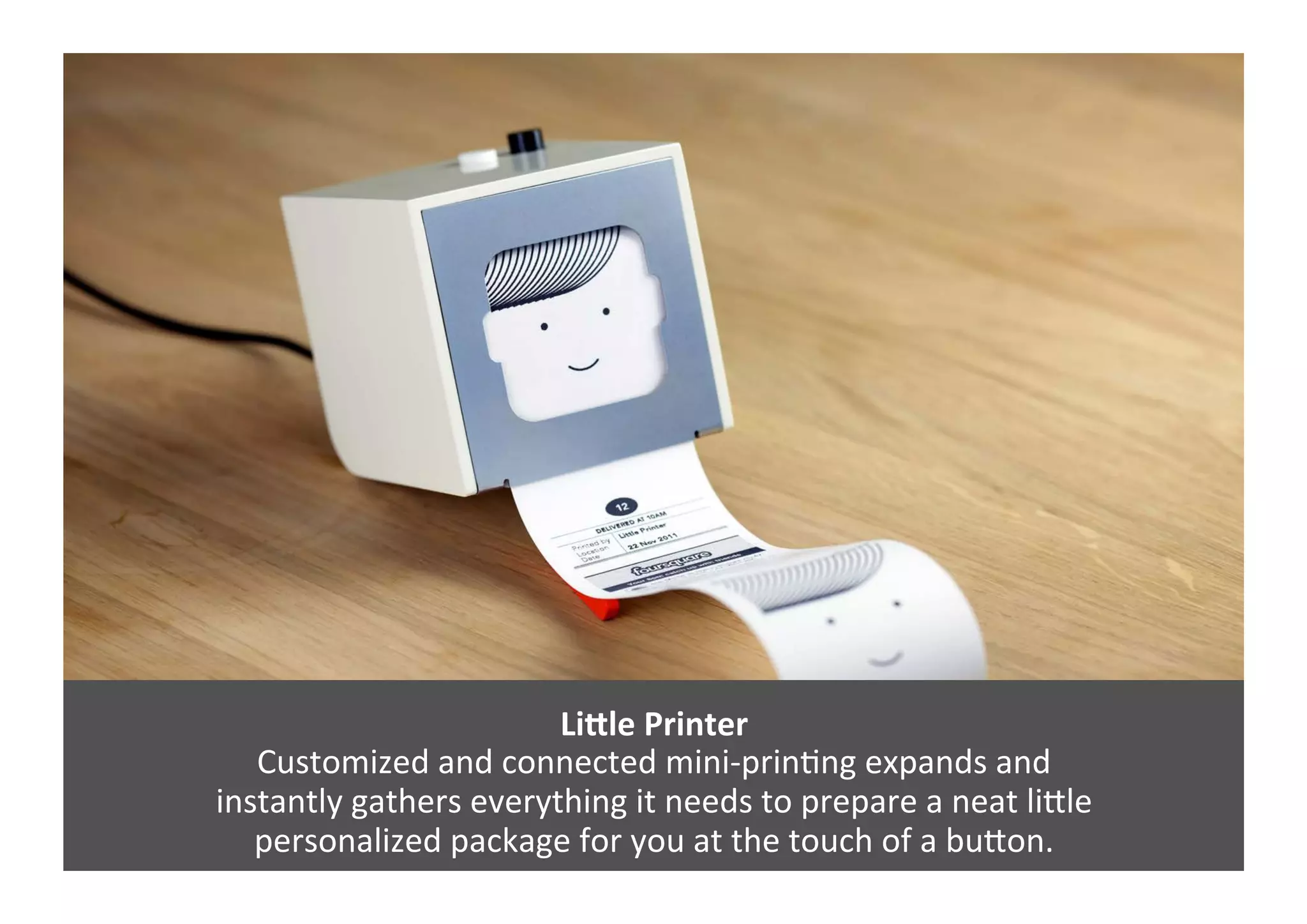 LiZle	
  Printer	
  
Customized	
  and	
  connected	
  mini-­‐prinGng	
  expands	
  and	
  	
  
instantly	
  gathers	
  everything	
  it	
  needs	
  to	
  prepare	
  a	
  neat	
  liJle	
  	
  
personalized	
  package	
  for	
  you	
  at	
  the	
  touch	
  of	
  a	
  buJon.	
  
 