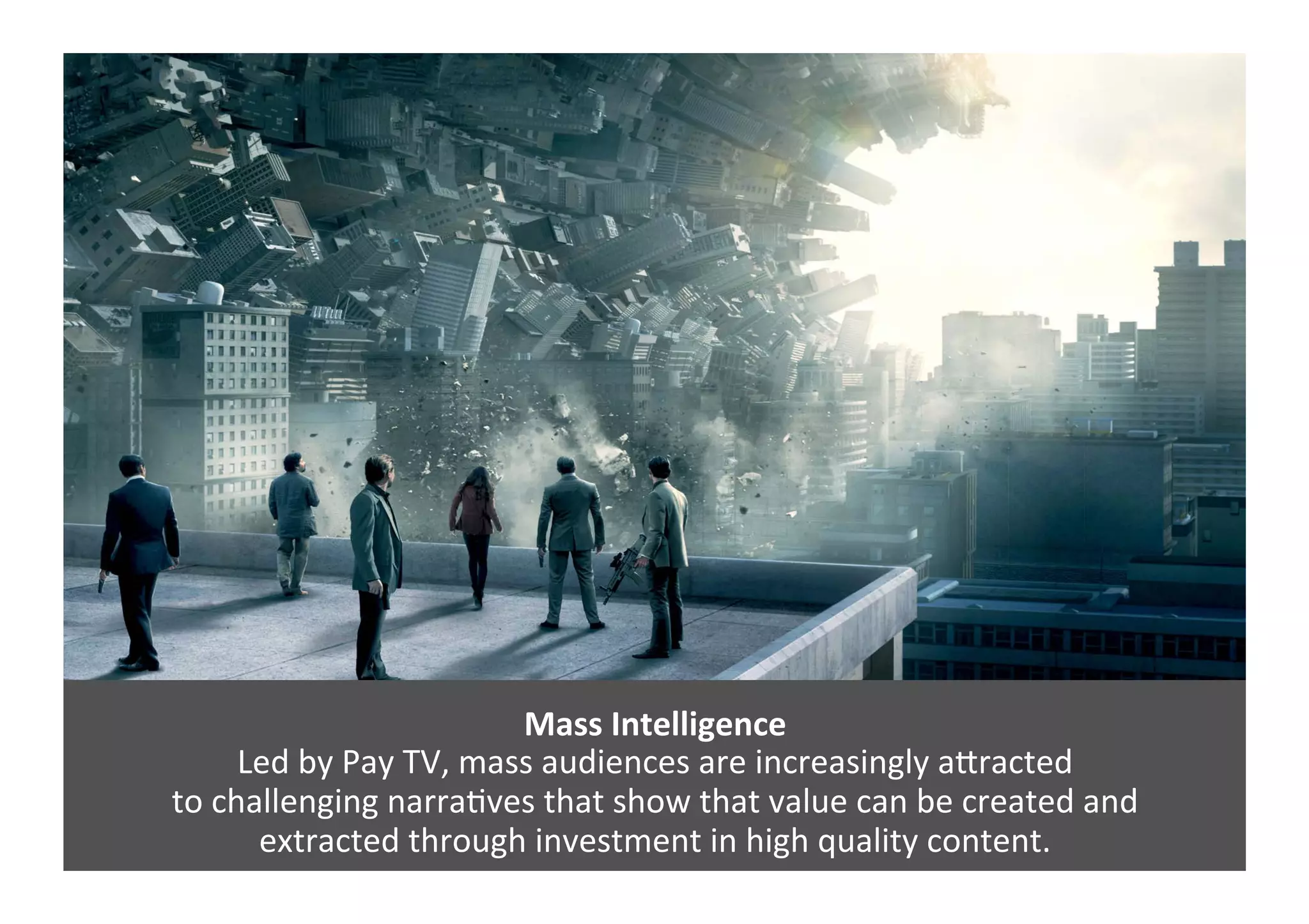 Mass	
  Intelligence	
  
Led	
  by	
  Pay	
  TV,	
  mass	
  audiences	
  are	
  increasingly	
  aJracted	
  	
  
to	
  challenging	
  narraGves	
  that	
  show	
  that	
  value	
  can	
  be	
  created	
  and	
  	
  
extracted	
  through	
  investment	
  in	
  high	
  quality	
  content.	
  	
  
 