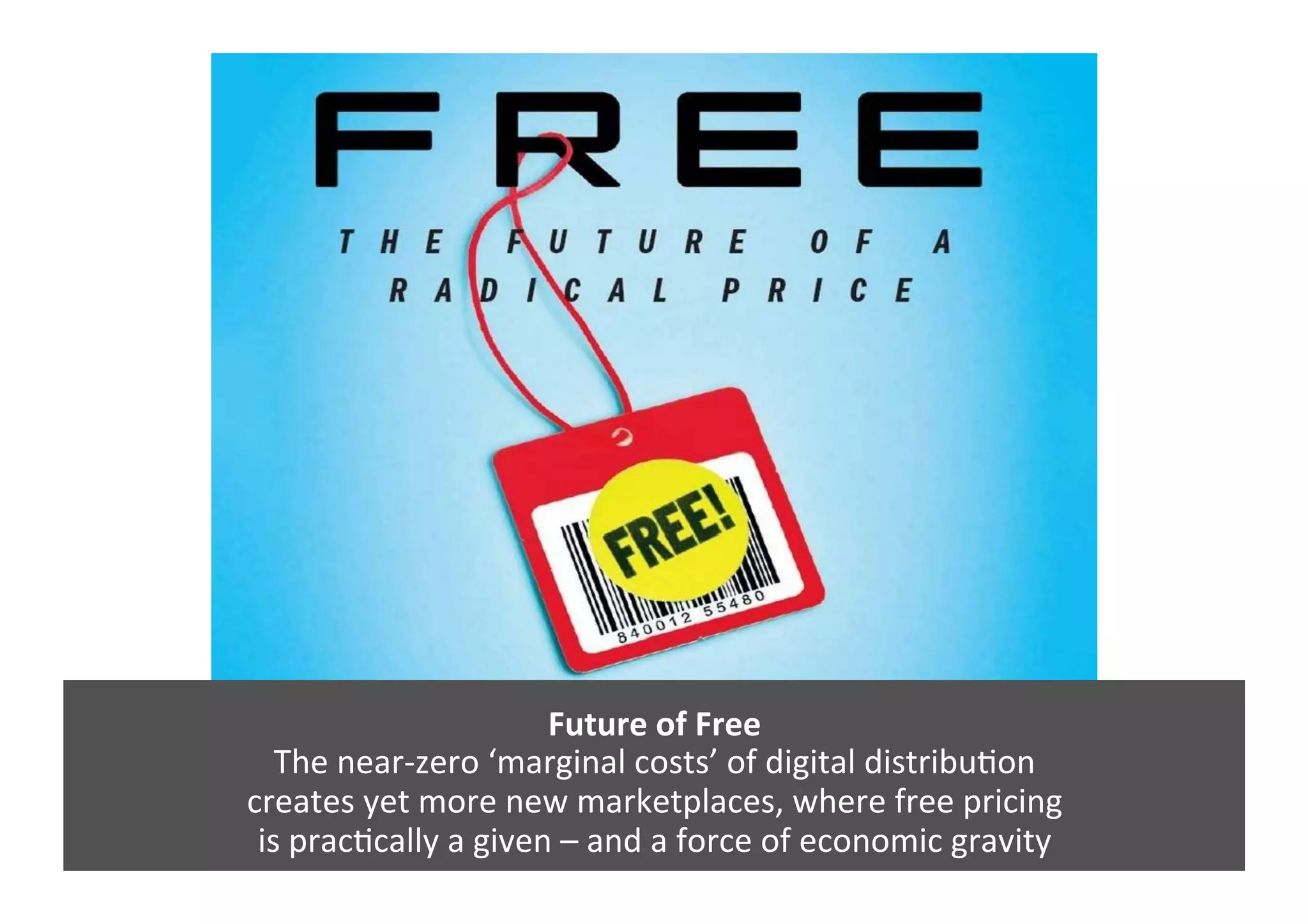 Future	
  of	
  Free	
  
The	
  near-­‐zero	
  ‘marginal	
  costs’	
  of	
  digital	
  distribuGon	
  
creates	
  yet	
  more	
  new	
  marketplaces,	
  where	
  free	
  pricing	
  	
  
is	
  pracGcally	
  a	
  given	
  –	
  and	
  a	
  force	
  of	
  economic	
  gravity	
  	
  
 