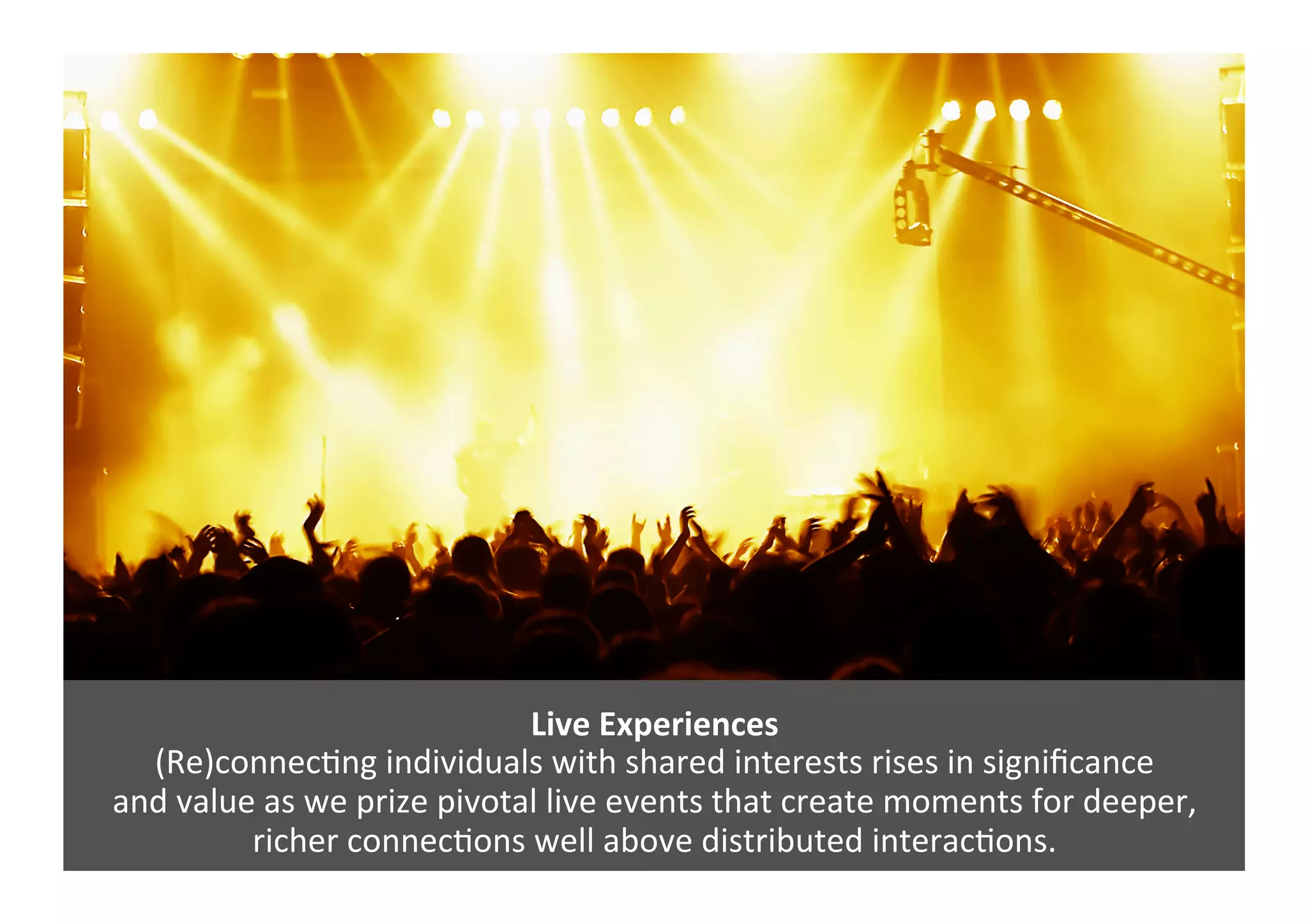 Live	
  Experiences	
  	
  
(Re)connecGng	
  individuals	
  with	
  shared	
  interests	
  rises	
  in	
  signiﬁcance	
  
and	
  value	
  as	
  we	
  prize	
  pivotal	
  live	
  events	
  that	
  create	
  moments	
  for	
  deeper,	
  	
  
richer	
  connecGons	
  well	
  above	
  distributed	
  interacGons.	
  
 