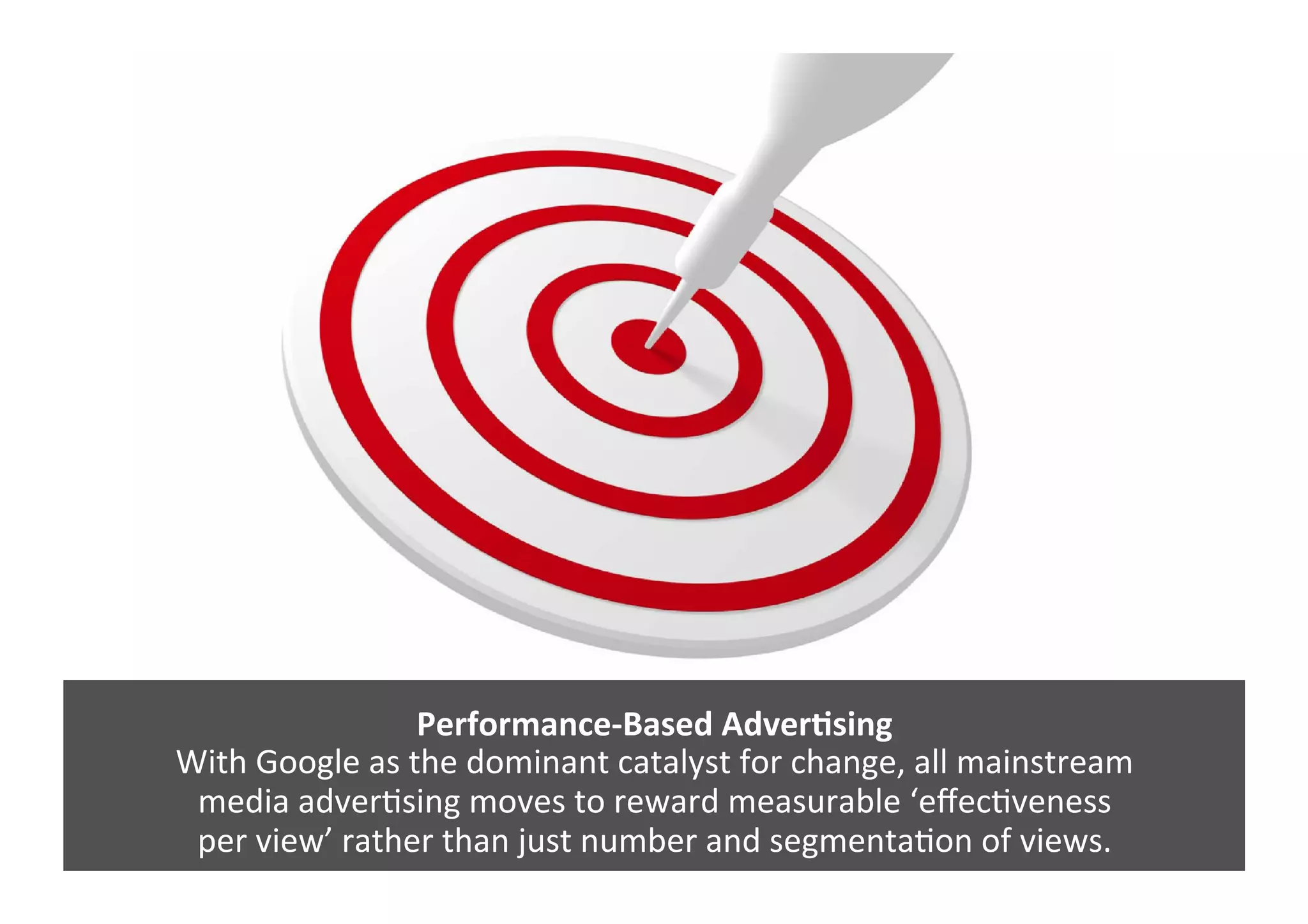 Performance-­‐Based	
  AdverNsing	
  
With	
  Google	
  as	
  the	
  dominant	
  catalyst	
  for	
  change,	
  all	
  mainstream	
  	
  
media	
  adverGsing	
  moves	
  to	
  reward	
  measurable	
  ‘eﬀecGveness	
  	
  
per	
  view’	
  rather	
  than	
  just	
  number	
  and	
  segmentaGon	
  of	
  views.	
  	
  
 