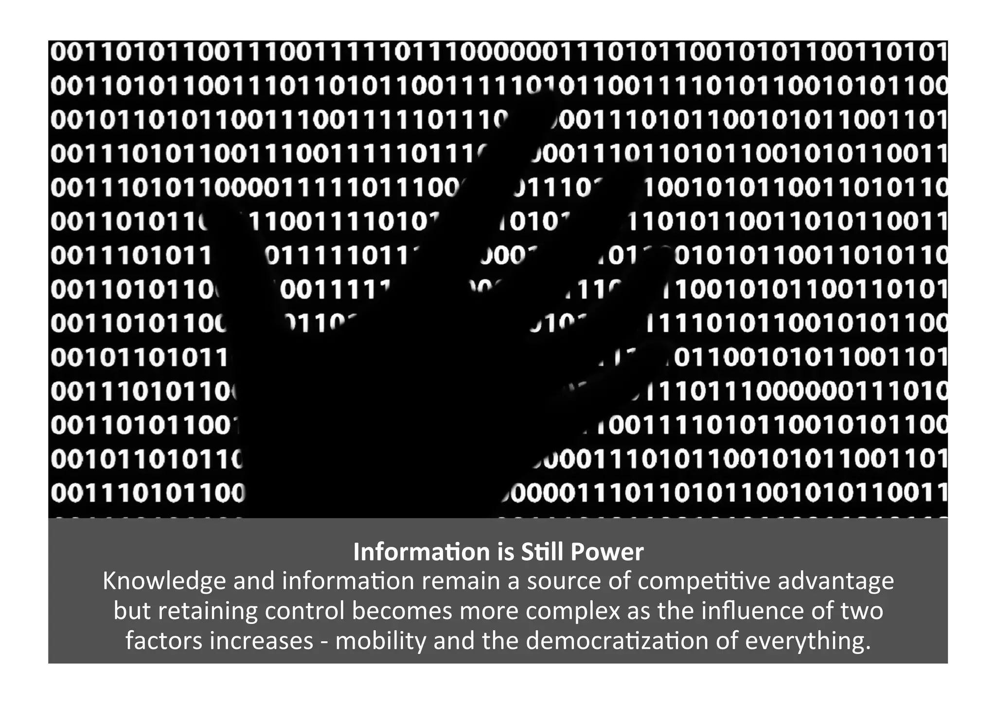 InformaNon	
  is	
  SNll	
  Power	
  	
  
Knowledge	
  and	
  informaGon	
  remain	
  a	
  source	
  of	
  compeGGve	
  advantage	
  	
  
but	
  retaining	
  control	
  becomes	
  more	
  complex	
  as	
  the	
  inﬂuence	
  of	
  two	
  	
  
factors	
  increases	
  -­‐	
  mobility	
  and	
  the	
  democraGzaGon	
  of	
  everything.	
  
 