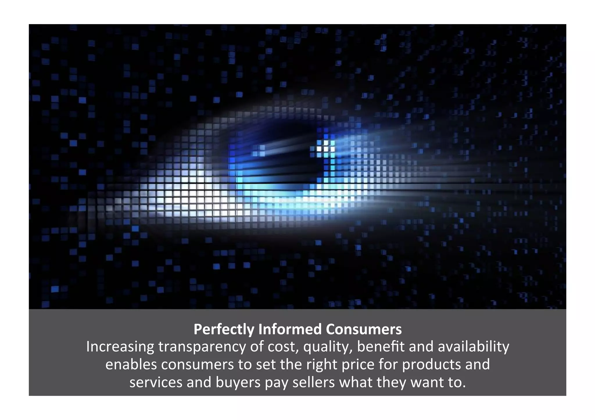 Perfectly	
  Informed	
  Consumers	
  
Increasing	
  transparency	
  of	
  cost,	
  quality,	
  beneﬁt	
  and	
  availability	
  	
  
enables	
  consumers	
  to	
  set	
  the	
  right	
  price	
  for	
  products	
  and	
  	
  
services	
  and	
  buyers	
  pay	
  sellers	
  what	
  they	
  want	
  to.	
  	
  
 