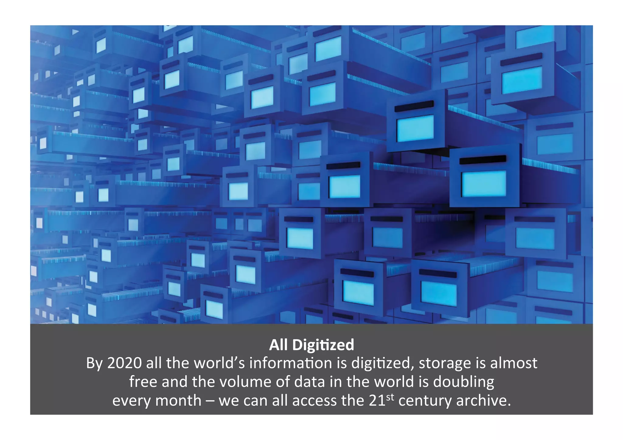 All	
  DigiNzed	
  
By	
  2020	
  all	
  the	
  world’s	
  informaGon	
  is	
  digiGzed,	
  storage	
  is	
  almost	
  	
  
free	
  and	
  the	
  volume	
  of	
  data	
  in	
  the	
  world	
  is	
  doubling	
  	
  
every	
  month	
  –	
  we	
  can	
  all	
  access	
  the	
  21st	
  century	
  archive.	
  
 