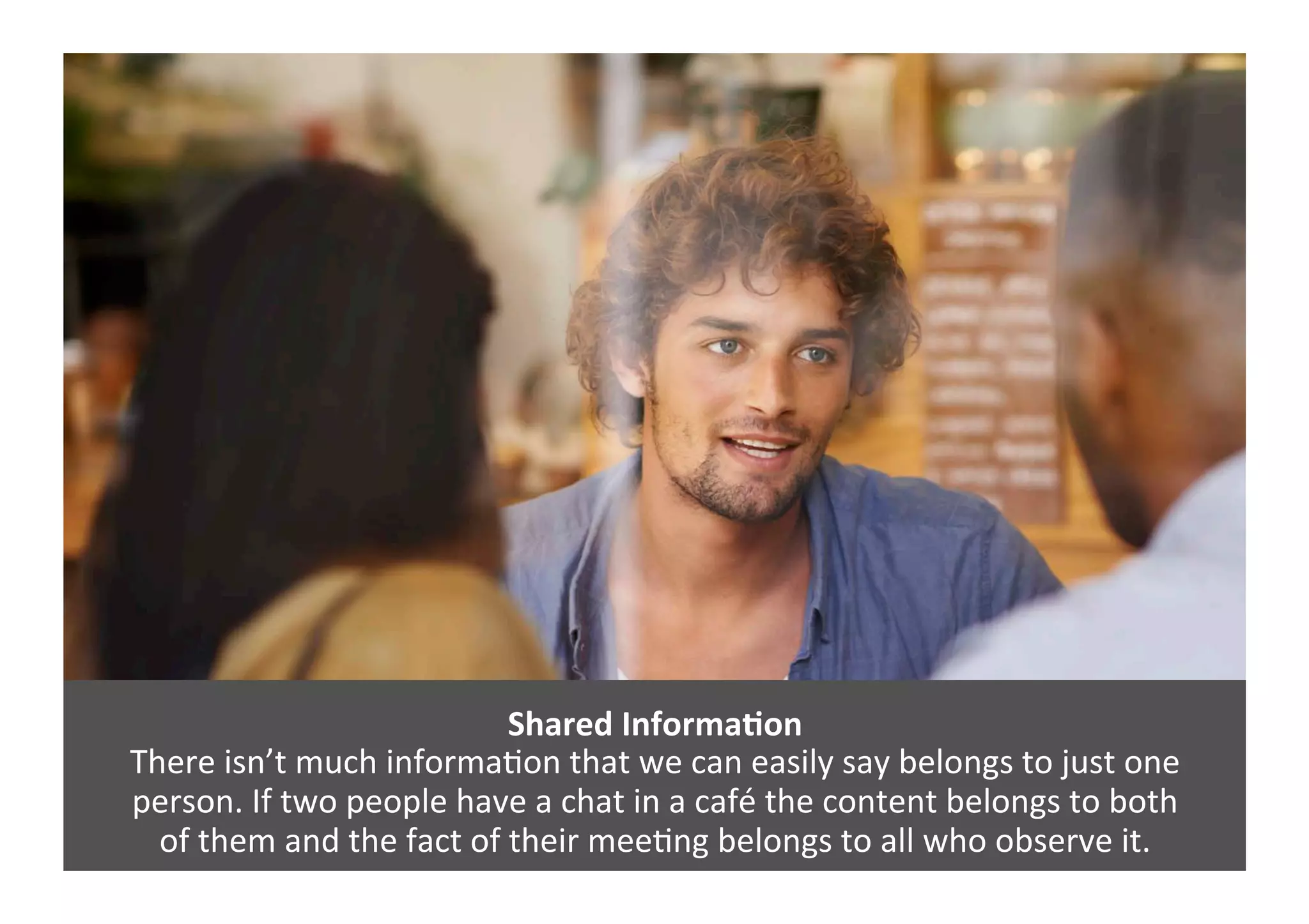 Shared	
  InformaNon	
  
There	
  isn’t	
  much	
  informaGon	
  that	
  we	
  can	
  easily	
  say	
  belongs	
  to	
  just	
  one	
  	
  
person.	
  If	
  two	
  people	
  have	
  a	
  chat	
  in	
  a	
  café	
  the	
  content	
  belongs	
  to	
  both	
  	
  
of	
  them	
  and	
  the	
  fact	
  of	
  their	
  meeGng	
  belongs	
  to	
  all	
  who	
  observe	
  it.	
  	
  
 