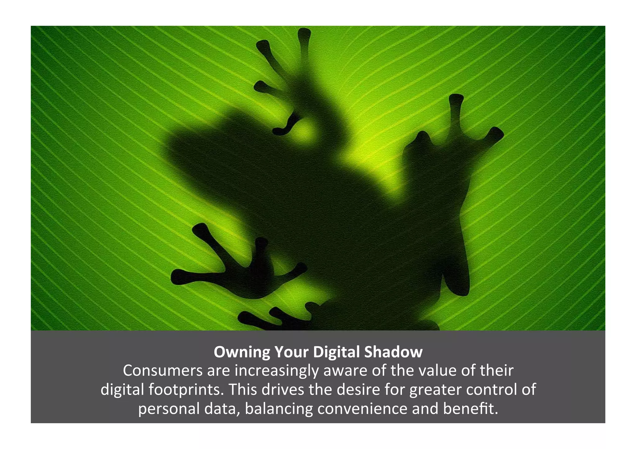 Owning	
  Your	
  Digital	
  Shadow	
  
Consumers	
  are	
  increasingly	
  aware	
  of	
  the	
  value	
  of	
  their	
  	
  
digital	
  footprints.	
  This	
  drives	
  the	
  desire	
  for	
  greater	
  control	
  of	
  	
  
personal	
  data,	
  balancing	
  convenience	
  and	
  beneﬁt.	
  
 