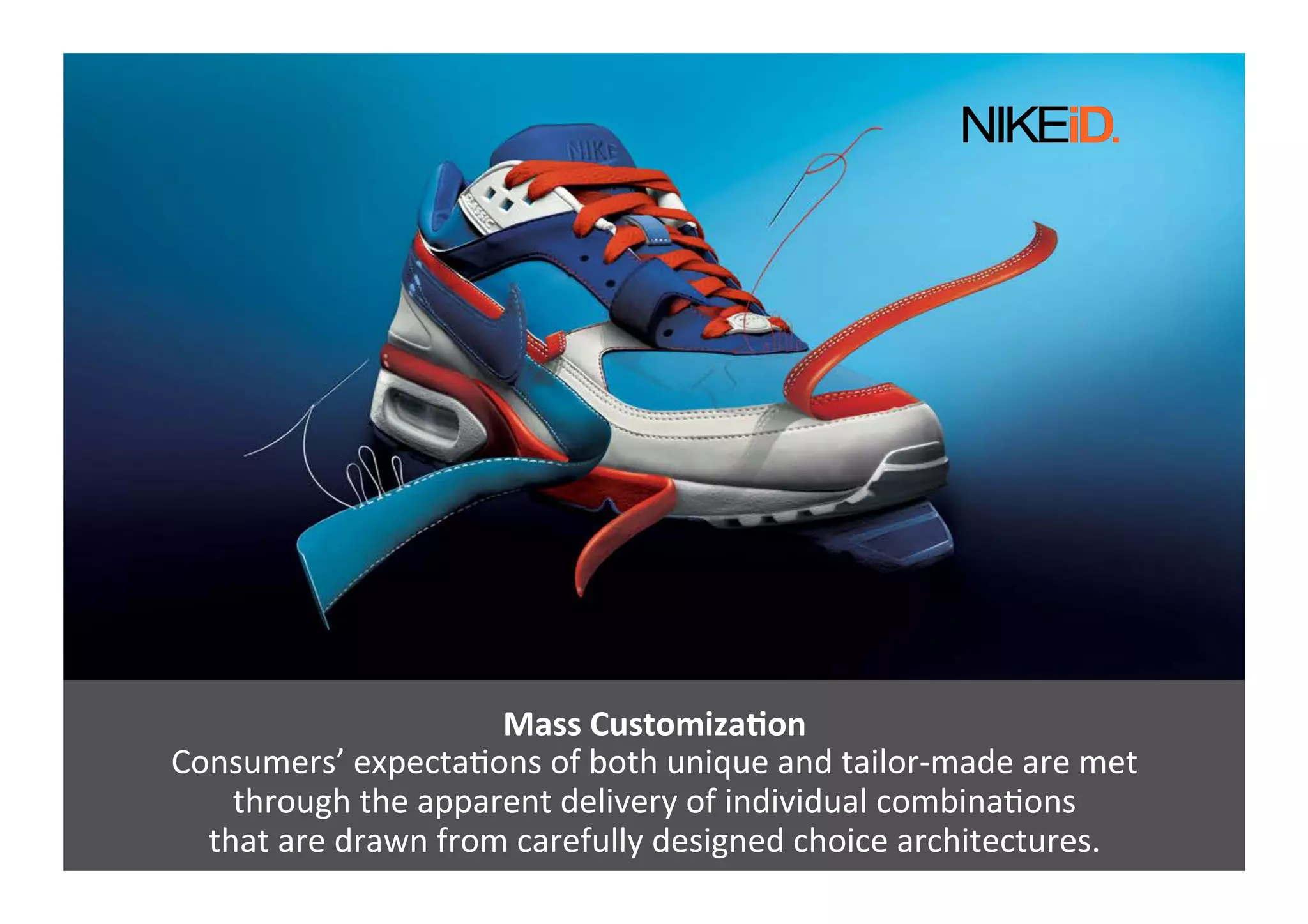 Mass	
  CustomizaNon	
  
Consumers’	
  expectaGons	
  of	
  both	
  unique	
  and	
  tailor-­‐made	
  are	
  met	
  	
  
through	
  the	
  apparent	
  delivery	
  of	
  individual	
  combinaGons	
  	
  
that	
  are	
  drawn	
  from	
  carefully	
  designed	
  choice	
  architectures.	
  
 