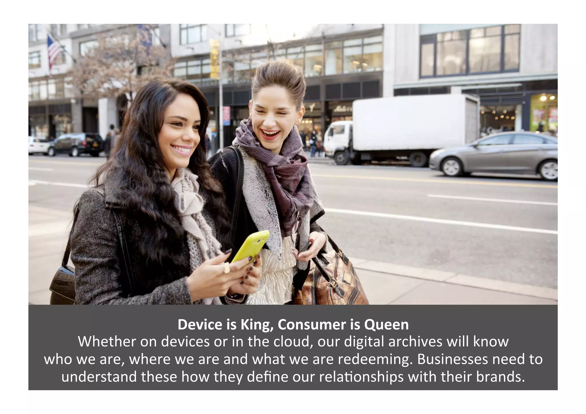 Device	
  is	
  King,	
  Consumer	
  is	
  Queen	
  
Whether	
  on	
  devices	
  or	
  in	
  the	
  cloud,	
  our	
  digital	
  archives	
  will	
  know	
  	
  
who	
  we	
  are,	
  where	
  we	
  are	
  and	
  what	
  we	
  are	
  redeeming.	
  Businesses	
  need	
  to	
  
understand	
  these	
  how	
  they	
  deﬁne	
  our	
  relaGonships	
  with	
  their	
  brands.	
  
 